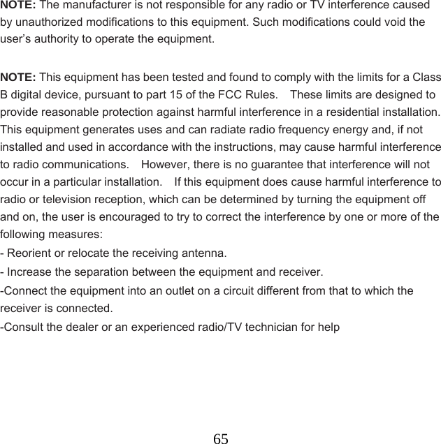  65NOTE: The manufacturer is not responsible for any radio or TV interference caused by unauthorized modifications to this equipment. Such modifications could void the user’s authority to operate the equipment.  NOTE: This equipment has been tested and found to comply with the limits for a Class B digital device, pursuant to part 15 of the FCC Rules.    These limits are designed to provide reasonable protection against harmful interference in a residential installation.   This equipment generates uses and can radiate radio frequency energy and, if not installed and used in accordance with the instructions, may cause harmful interference to radio communications.    However, there is no guarantee that interference will not occur in a particular installation.    If this equipment does cause harmful interference to radio or television reception, which can be determined by turning the equipment off and on, the user is encouraged to try to correct the interference by one or more of the following measures: - Reorient or relocate the receiving antenna. - Increase the separation between the equipment and receiver. -Connect the equipment into an outlet on a circuit different from that to which the receiver is connected. -Consult the dealer or an experienced radio/TV technician for help      