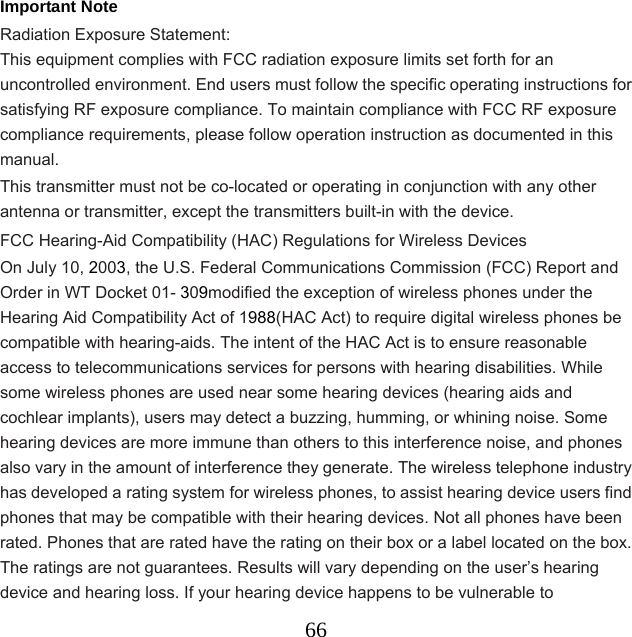  66Important Note Radiation Exposure Statement: This equipment complies with FCC radiation exposure limits set forth for an uncontrolled environment. End users must follow the specific operating instructions for satisfying RF exposure compliance. To maintain compliance with FCC RF exposure compliance requirements, please follow operation instruction as documented in this manual.  This transmitter must not be co-located or operating in conjunction with any other antenna or transmitter, except the transmitters built-in with the device. FCC Hearing-Aid Compatibility (HAC) Regulations for Wireless Devices On July 10, 2003, the U.S. Federal Communications Commission (FCC) Report and Order in WT Docket 01- 309modified the exception of wireless phones under the Hearing Aid Compatibility Act of 1988(HAC Act) to require digital wireless phones be compatible with hearing-aids. The intent of the HAC Act is to ensure reasonable access to telecommunications services for persons with hearing disabilities. While some wireless phones are used near some hearing devices (hearing aids and cochlear implants), users may detect a buzzing, humming, or whining noise. Some hearing devices are more immune than others to this interference noise, and phones also vary in the amount of interference they generate. The wireless telephone industry has developed a rating system for wireless phones, to assist hearing device users find phones that may be compatible with their hearing devices. Not all phones have been rated. Phones that are rated have the rating on their box or a label located on the box. The ratings are not guarantees. Results will vary depending on the user’s hearing device and hearing loss. If your hearing device happens to be vulnerable to 