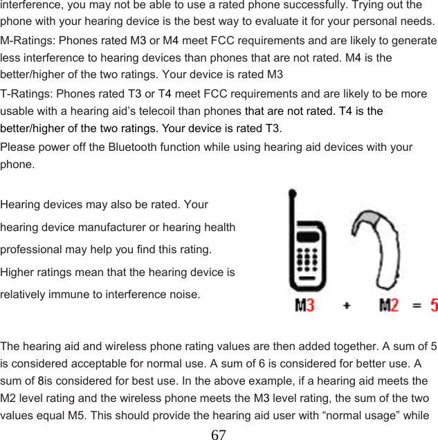  67interference, you may not be able to use a rated phone successfully. Trying out the phone with your hearing device is the best way to evaluate it for your personal needs. M-Ratings: Phones rated M3 or M4 meet FCC requirements and are likely to generate less interference to hearing devices than phones that are not rated. M4 is the better/higher of the two ratings. Your device is rated M3 T-Ratings: Phones rated T3 or T4 meet FCC requirements and are likely to be more usable with a hearing aid’s telecoil than phones that are not rated. T4 is the better/higher of the two ratings. Your device is rated T3. Please power off the Bluetooth function while using hearing aid devices with your phone.            The hearing aid and wireless phone rating values are then added together. A sum of 5 is considered acceptable for normal use. A sum of 6 is considered for better use. A sum of 8is considered for best use. In the above example, if a hearing aid meets the M2 level rating and the wireless phone meets the M3 level rating, the sum of the two values equal M5. This should provide the hearing aid user with “normal usage” while Hearing devices may also be rated. Your hearing device manufacturer or hearing health professional may help you find this rating. Higher ratings mean that the hearing device is relatively immune to interference noise.      