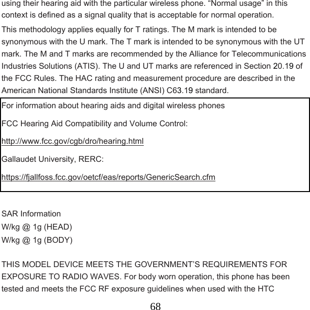  68using their hearing aid with the particular wireless phone. “Normal usage” in this context is defined as a signal quality that is acceptable for normal operation. This methodology applies equally for T ratings. The M mark is intended to be synonymous with the U mark. The T mark is intended to be synonymous with the UT mark. The M and T marks are recommended by the Alliance for Telecommunications Industries Solutions (ATIS). The U and UT marks are referenced in Section 20.19 of the FCC Rules. The HAC rating and measurement procedure are described in the American National Standards Institute (ANSI) C63.19 standard. For information about hearing aids and digital wireless phones FCC Hearing Aid Compatibility and Volume Control: http://www.fcc.gov/cgb/dro/hearing.html Gallaudet University, RERC: https://fjallfoss.fcc.gov/oetcf/eas/reports/GenericSearch.cfm  SAR Information   W/kg @ 1g (HEAD)   W/kg @ 1g (BODY)  THIS MODEL DEVICE MEETS THE GOVERNMENT’S REQUIREMENTS FOR EXPOSURE TO RADIO WAVES. For body worn operation, this phone has been tested and meets the FCC RF exposure guidelines when used with the HTC 