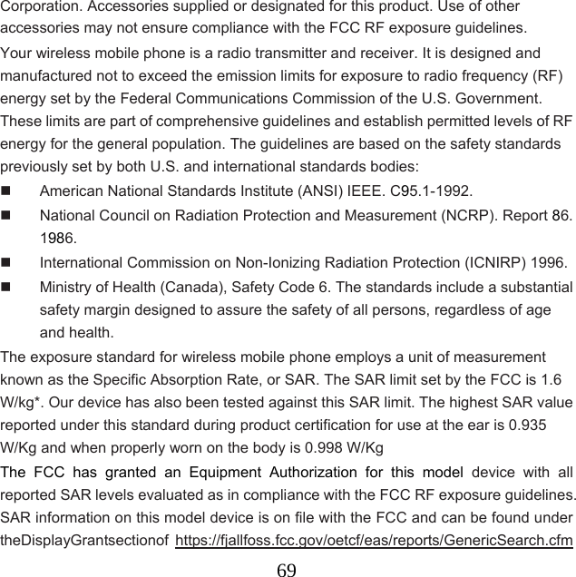  69Corporation. Accessories supplied or designated for this product. Use of other accessories may not ensure compliance with the FCC RF exposure guidelines. Your wireless mobile phone is a radio transmitter and receiver. It is designed and manufactured not to exceed the emission limits for exposure to radio frequency (RF) energy set by the Federal Communications Commission of the U.S. Government. These limits are part of comprehensive guidelines and establish permitted levels of RF energy for the general population. The guidelines are based on the safety standards previously set by both U.S. and international standards bodies:   American National Standards Institute (ANSI) IEEE. C95.1-1992.   National Council on Radiation Protection and Measurement (NCRP). Report 86. 1986.   International Commission on Non-Ionizing Radiation Protection (ICNIRP) 1996.   Ministry of Health (Canada), Safety Code 6. The standards include a substantial safety margin designed to assure the safety of all persons, regardless of age and health. The exposure standard for wireless mobile phone employs a unit of measurement known as the Specific Absorption Rate, or SAR. The SAR limit set by the FCC is 1.6 W/kg*. Our device has also been tested against this SAR limit. The highest SAR value reported under this standard during product certification for use at the ear is 0.935 W/Kg and when properly worn on the body is 0.998 W/Kg The FCC has granted an Equipment Authorization for this model device with all reported SAR levels evaluated as in compliance with the FCC RF exposure guidelines. SAR information on this model device is on file with the FCC and can be found under theDisplayGrantsectionof https://fjallfoss.fcc.gov/oetcf/eas/reports/GenericSearch.cfm 