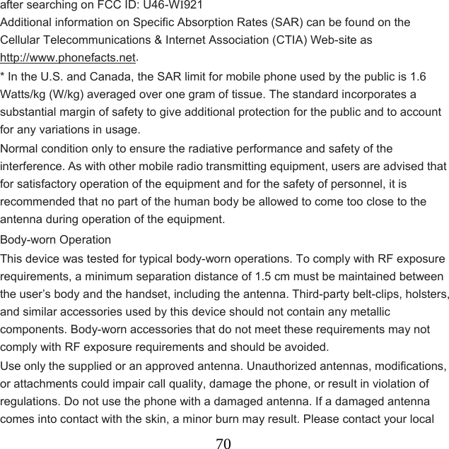  70after searching on FCC ID: U46-WI921 Additional information on Specific Absorption Rates (SAR) can be found on the Cellular Telecommunications &amp; Internet Association (CTIA) Web-site as   http://www.phonefacts.net. * In the U.S. and Canada, the SAR limit for mobile phone used by the public is 1.6 Watts/kg (W/kg) averaged over one gram of tissue. The standard incorporates a substantial margin of safety to give additional protection for the public and to account for any variations in usage. Normal condition only to ensure the radiative performance and safety of the interference. As with other mobile radio transmitting equipment, users are advised that for satisfactory operation of the equipment and for the safety of personnel, it is recommended that no part of the human body be allowed to come too close to the antenna during operation of the equipment. Body-worn Operation This device was tested for typical body-worn operations. To comply with RF exposure requirements, a minimum separation distance of 1.5 cm must be maintained between the user’s body and the handset, including the antenna. Third-party belt-clips, holsters, and similar accessories used by this device should not contain any metallic components. Body-worn accessories that do not meet these requirements may not comply with RF exposure requirements and should be avoided. Use only the supplied or an approved antenna. Unauthorized antennas, modifications, or attachments could impair call quality, damage the phone, or result in violation of regulations. Do not use the phone with a damaged antenna. If a damaged antenna comes into contact with the skin, a minor burn may result. Please contact your local 