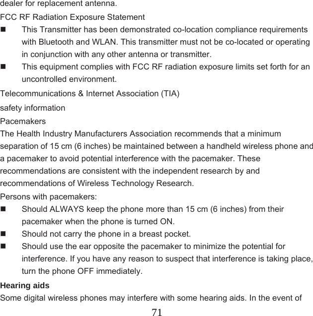  71dealer for replacement antenna. FCC RF Radiation Exposure Statement   This Transmitter has been demonstrated co-location compliance requirements with Bluetooth and WLAN. This transmitter must not be co-located or operating in conjunction with any other antenna or transmitter.   This equipment complies with FCC RF radiation exposure limits set forth for an uncontrolled environment. Telecommunications &amp; Internet Association (TIA)   safety information Pacemakers The Health Industry Manufacturers Association recommends that a minimum separation of 15 cm (6 inches) be maintained between a handheld wireless phone and a pacemaker to avoid potential interference with the pacemaker. These recommendations are consistent with the independent research by and recommendations of Wireless Technology Research.   Persons with pacemakers:   Should ALWAYS keep the phone more than 15 cm (6 inches) from their pacemaker when the phone is turned ON.   Should not carry the phone in a breast pocket.   Should use the ear opposite the pacemaker to minimize the potential for interference. If you have any reason to suspect that interference is taking place, turn the phone OFF immediately. Hearing aids Some digital wireless phones may interfere with some hearing aids. In the event of 