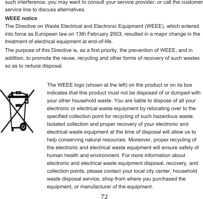  72such interference, you may want to consult your service provider, or call the customer service line to discuss alternatives. WEEE notice The Directive on Waste Electrical and Electronic Equipment (WEEE), which entered into force as European law on 13th February 2003, resulted in a major change in the treatment of electrical equipment at end-of-life.   The purpose of this Directive is, as a first priority, the prevention of WEEE, and in addition, to promote the reuse, recycling and other forms of recovery of such wastes so as to reduce disposal.                  The WEEE logo (shown at the left) on the product or on its box indicates that this product must not be disposed of or dumped with your other household waste. You are liable to dispose of all your electronic or electrical waste equipment by relocating over to the specified collection point for recycling of such hazardous waste. Isolated collection and proper recovery of your electronic and electrical waste equipment at the time of disposal will allow us to help conserving natural resources. Moreover, proper recycling of the electronic and electrical waste equipment will ensure safety of human health and environment. For more information about electronic and electrical waste equipment disposal, recovery, and collection points, please contact your local city center, household waste disposal service, shop from where you purchased the equipment, or manufacturer of the equipment. 