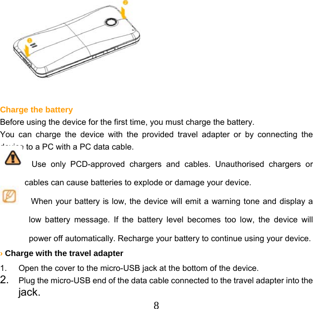  8   Charge the battery Before using the device for the first time, you must charge the battery. You can charge the device with the provided travel adapter or by connecting the device to a PC with a PC data cable.   Use only PCD-approved chargers and cables. Unauthorised chargers or cables can cause batteries to explode or damage your device.       When your battery is low, the device will emit a warning tone and display a low battery message. If the battery level becomes too low, the device will power off automatically. Recharge your battery to continue using your device. › Charge with the travel adapter 1.  Open the cover to the micro-USB jack at the bottom of the device. 2.  Plug the micro-USB end of the data cable connected to the travel adapter into the jack. 