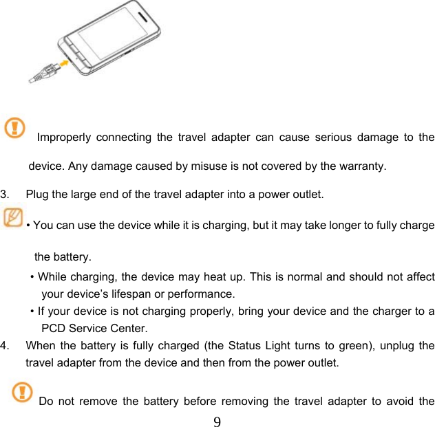  9       Improperly connecting the travel adapter can cause serious damage to the device. Any damage caused by misuse is not covered by the warranty. 3.  Plug the large end of the travel adapter into a power outlet. • You can use the device while it is charging, but it may take longer to fully charge the battery. • While charging, the device may heat up. This is normal and should not affect your device’s lifespan or performance. • If your device is not charging properly, bring your device and the charger to a PCD Service Center. 4.  When the battery is fully charged (the Status Light turns to green), unplug the travel adapter from the device and then from the power outlet. Do not remove the battery before removing the travel adapter to avoid the 