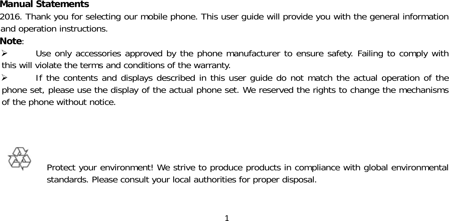 1Manual Statements2016. Thank you for selecting our mobile phone. This user guide will provide you with the general information and operation instructions.Note: Use only accessories approved by the phone manufacturer to ensure safety. Failing to comply with this will violate the terms and conditions of the warranty. If the contents and displays described in this user guide do not match the actual operation of the phone set, please use the display of the actual phone set. We reserved the rights to change the mechanisms of the phone without notice.  Protect your environment! We strive to produce products in compliance with global environmental standards. Please consult your local authorities for proper disposal.