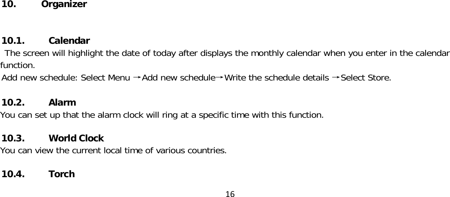 1610. Organizer10.1. CalendarThe screen will highlight the date of today after displays the monthly calendar when you enter in the calendar function.Add new schedule: Select Menu →Add new schedule→Write the schedule details →Select Store.  10.2. AlarmYou can set up that the alarm clock will ring at a specific time with this function.10.3. World ClockYou can view the current local time of various countries.10.4. Torch