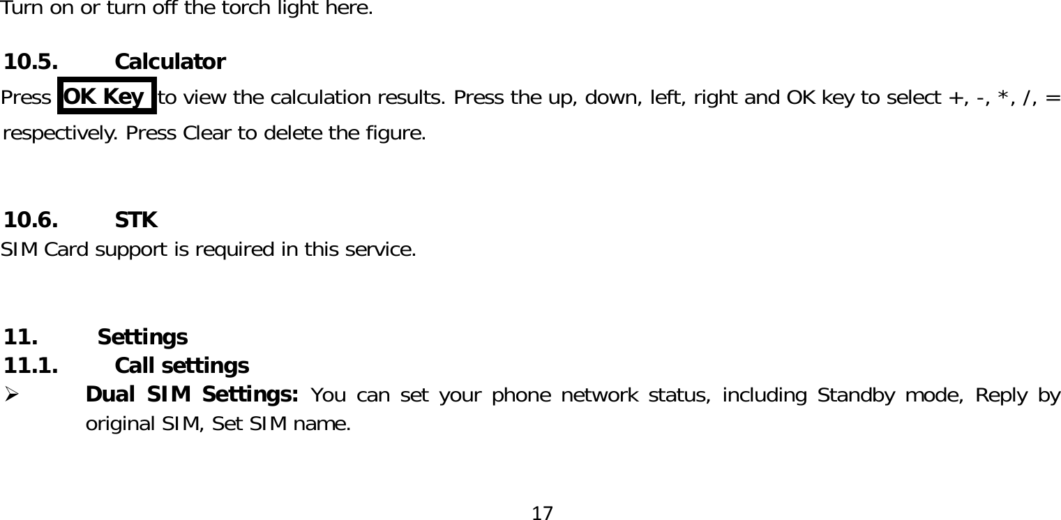 17Turn on or turn off the torch light here.10.5. CalculatorPress  OK Key  to view the calculation results. Press the up, down, left, right and OK key to select +, -, *, /, = respectively. Press Clear to delete the figure. 10.6. STKSIM Card support is required in this service. 11. Settings11.1. Call settings Dual SIM Settings: You can set your phone network status, including Standby mode, Reply by original SIM, Set SIM name.