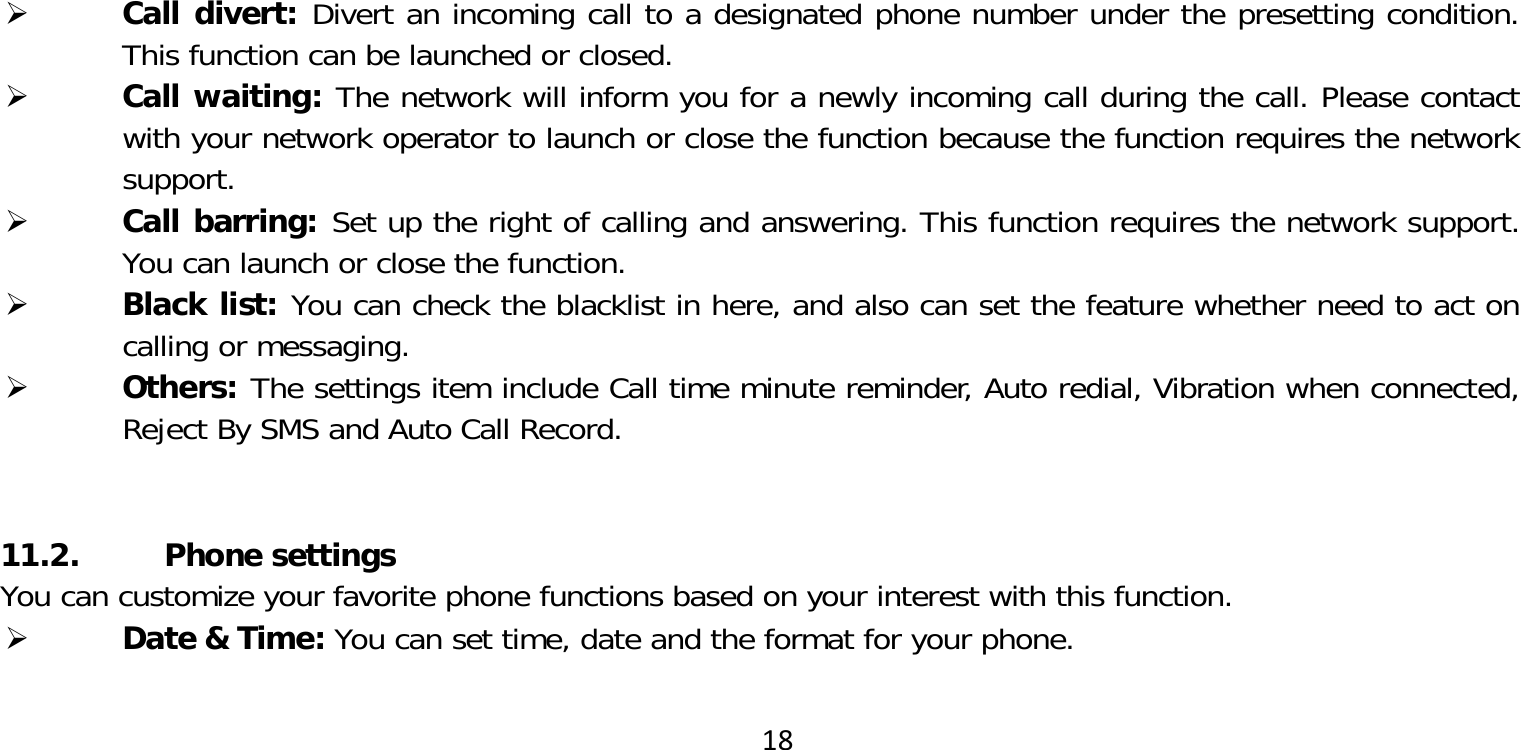 18 Call divert: Divert an incoming call to a designated phone number under the presetting condition. This function can be launched or closed. Call waiting: The network will inform you for a newly incoming call during the call. Please contact with your network operator to launch or close the function because the function requires the network support. Call barring: Set up the right of calling and answering. This function requires the network support. You can launch or close the function. Black list: You can check the blacklist in here, and also can set the feature whether need to act on calling or messaging. Others: The settings item include Call time minute reminder, Auto redial, Vibration when connected, Reject By SMS and Auto Call Record.11.2. Phone settingsYou can customize your favorite phone functions based on your interest with this function. Date &amp; Time: You can set time, date and the format for your phone.