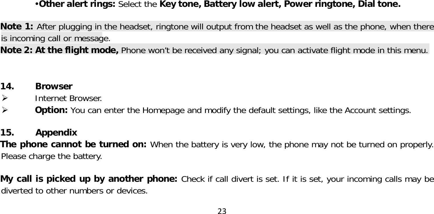 23Other alert rings: Select the Key tone, Battery low alert, Power ringtone, Dial tone.Note 1: After plugging in the headset, ringtone will output from the headset as well as the phone, when there is incoming call or message.Note 2: At the flight mode, Phone won’t be received any signal; you can activate flight mode in this menu. 14. Browser Internet Browser. Option: You can enter the Homepage and modify the default settings, like the Account settings.15. AppendixThe phone cannot be turned on: When the battery is very low, the phone may not be turned on properly. Please charge the battery.My call is picked up by another phone: Check if call divert is set. If it is set, your incoming calls may be diverted to other numbers or devices.