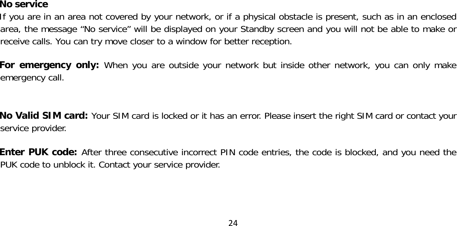 24No serviceIf you are in an area not covered by your network, or if a physical obstacle is present, such as in an enclosed area, the message “No service” will be displayed on your Standby screen and you will not be able to make or receive calls. You can try move closer to a window for better reception.For emergency only: When you are outside your network but inside other network, you can only make emergency call. No Valid SIM card: Your SIM card is locked or it has an error. Please insert the right SIM card or contact your service provider.Enter PUK code: After three consecutive incorrect PIN code entries, the code is blocked, and you need the PUK code to unblock it. Contact your service provider. 