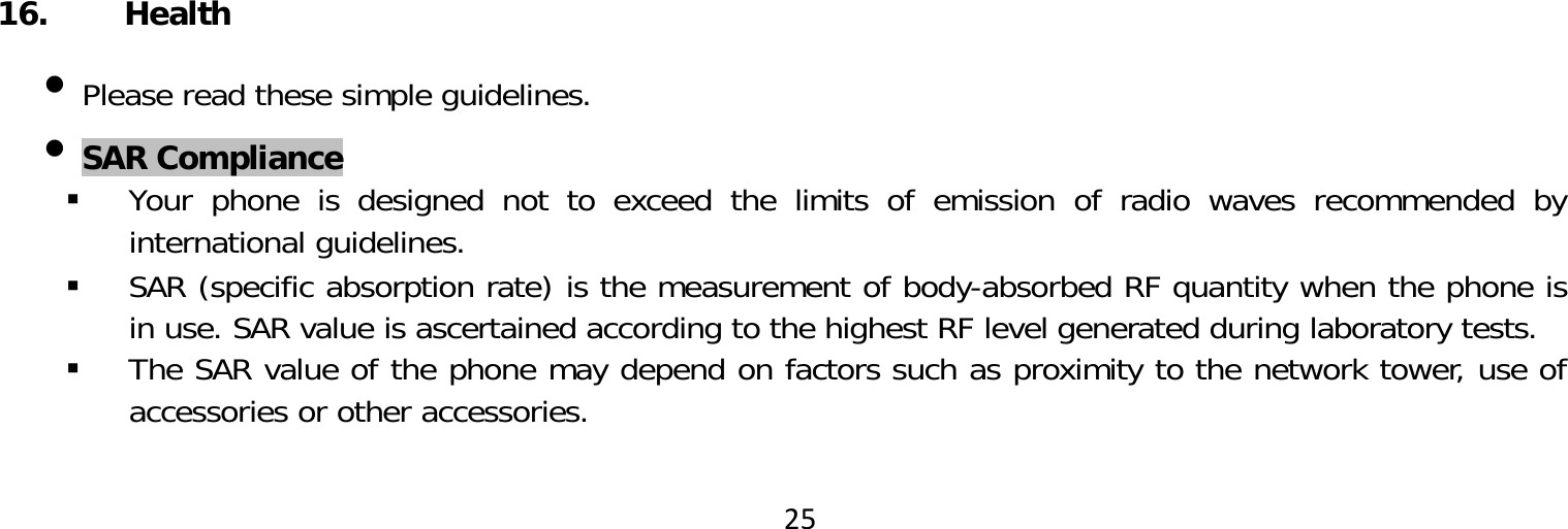 25 16. Health Please read these simple guidelines. SAR Compliance Your phone is designed not to exceed the limits of emission of radio waves recommended by international guidelines. SAR (specific absorption rate) is the measurement of body-absorbed RF quantity when the phone is in use. SAR value is ascertained according to the highest RF level generated during laboratory tests. The SAR value of the phone may depend on factors such as proximity to the network tower, use of accessories or other accessories.