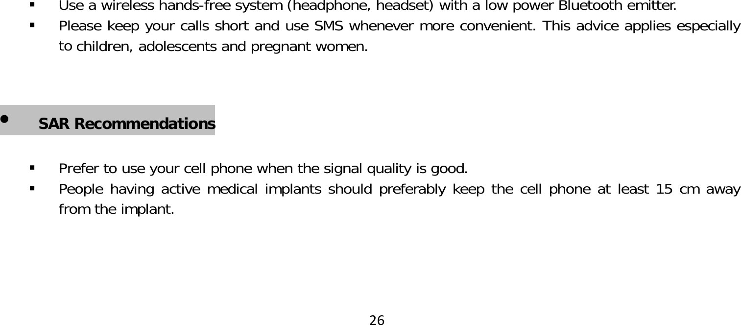 26 Use a wireless hands-free system (headphone, headset) with a low power Bluetooth emitter. Please keep your calls short and use SMS whenever more convenient. This advice applies especially toSAR Recommendationschildren, adolescents and pregnant women Prefer to use your cell phone when the signal quality is good. People having active medical implants should preferably keep the cell phone at least 15 cm away from the implant.children, adolescents and pregnant women.