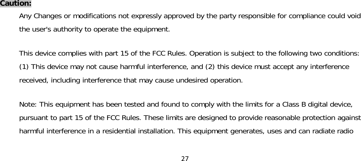 27Caution:Any Changes or modifications not expressly approved by the party responsible for compliance could void the user&apos;s authority to operate the equipment. This device complies with part 15 of the FCC Rules. Operation is subject to the following two conditions: (1) This device may not cause harmful interference, and (2) this device must accept any interference received, including interference that may cause undesired operation.  Note: This equipment has been tested and found to comply with the limits for a Class B digital device, pursuant to part 15 of the FCC Rules. These limits are designed to provide reasonable protection against harmful interference in a residential installation. This equipment generates, uses and can radiate radio 