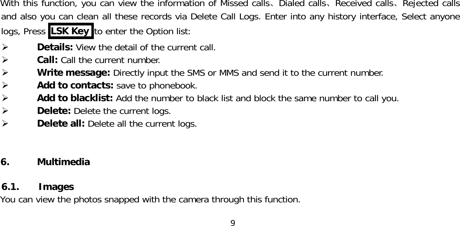 9With this function, you can view the information of Missed calls、Dialed calls、Received calls、Rejected calls and also you can clean all these records via Delete Call Logs. Enter into any history interface, Select anyone logs, Press  LSK Key  to enter the Option list: Details: View the detail of the current call. Call: Call the current number. Write message: Directly input the SMS or MMS and send it to the current number. Add to contacts: save to phonebook. Add to blacklist: Add the number to black list and block the same number to call you. Delete: Delete the current logs. Delete all: Delete all the current logs.6. Multimedia  6.1.       ImagesYou can view the photos snapped with the camera through this function.