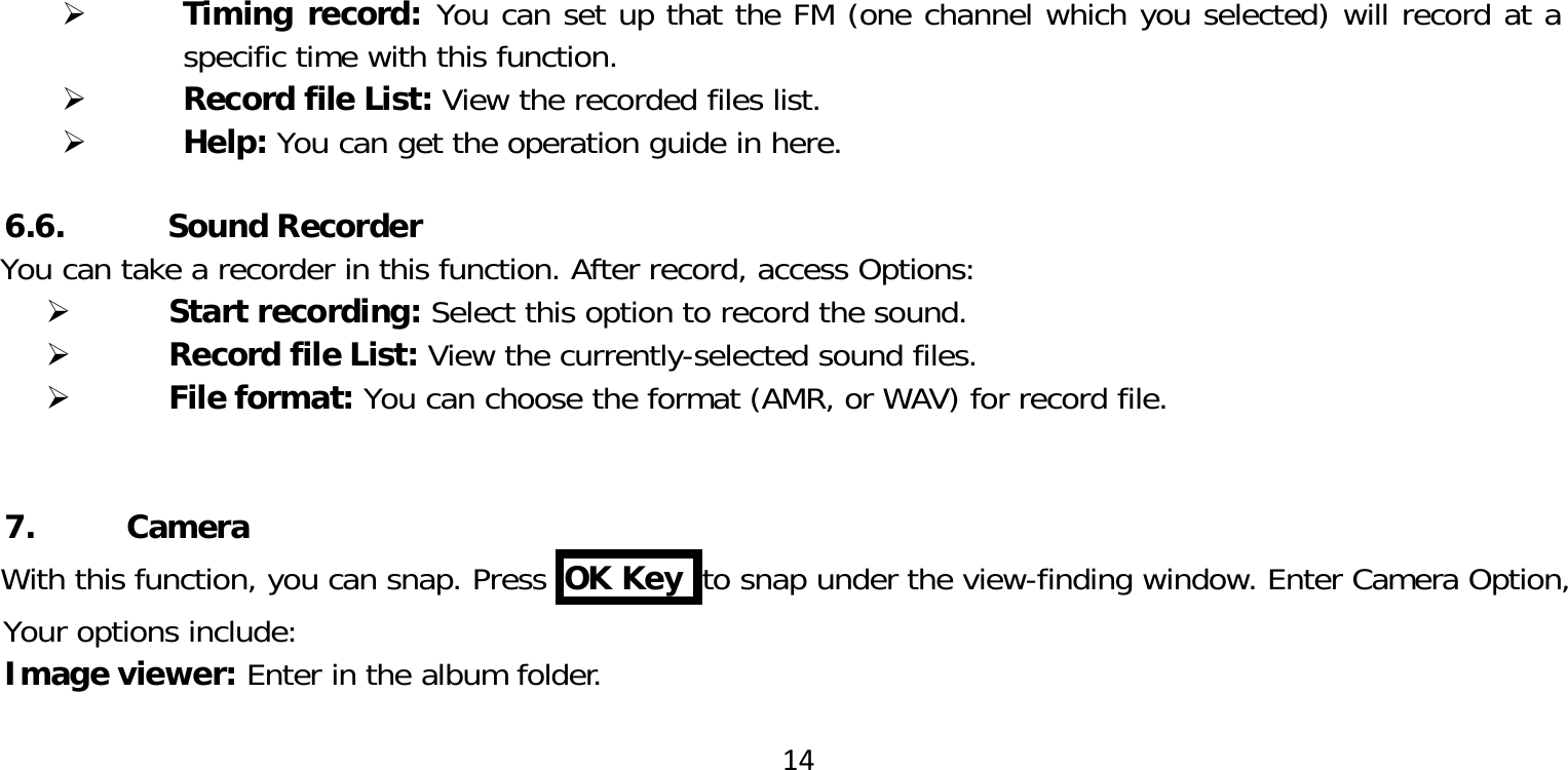 14 Timing record: You can set up that the FM (one channel which you selected) will record at a specific time with this function. Record file List: View the recorded files list. Help: You can get the operation guide in here.6.6.           Sound RecorderYou can take a recorder in this function. After record, access Options: Start recording: Select this option to record the sound. Record file List: View the currently-selected sound files. File format: You can choose the format (AMR, or WAV) for record file.7. CameraWith this function, you can snap. Press  OK Key  to snap under the view-finding window. Enter Camera Option, Your options include:Image viewer: Enter in the album folder.