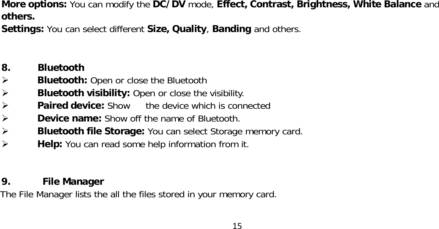 15More options: You can modify the DC/DV mode, Effect, Contrast, Brightness, White Balance and others.Settings: You can select different Size, Quality, Banding and others. 8. Bluetooth Bluetooth: Open or close the Bluetooth Bluetooth visibility: Open or close the visibility.  Paired device: Show  the device which is connected  Device name: Show off the name of Bluetooth. Bluetooth file Storage: You can select Storage memory card. Help: You can read some help information from it.9. File ManagerThe File Manager lists the all the files stored in your memory card. 