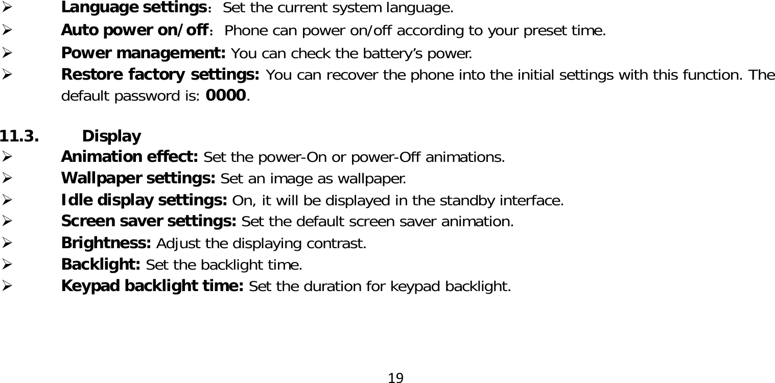 19 Language settings：Set the current system language. Auto power on/off：Phone can power on/off according to your preset time. Power management: You can check the battery’s power. Restore factory settings: You can recover the phone into the initial settings with this function. The default password is: 0000.11.3. Display Animation effect: Set the power-On or power-Off animations. Wallpaper settings: Set an image as wallpaper. Idle display settings: On, it will be displayed in the standby interface. Screen saver settings: Set the default screen saver animation. Brightness: Adjust the displaying contrast. Backlight: Set the backlight time. Keypad backlight time: Set the duration for keypad backlight.