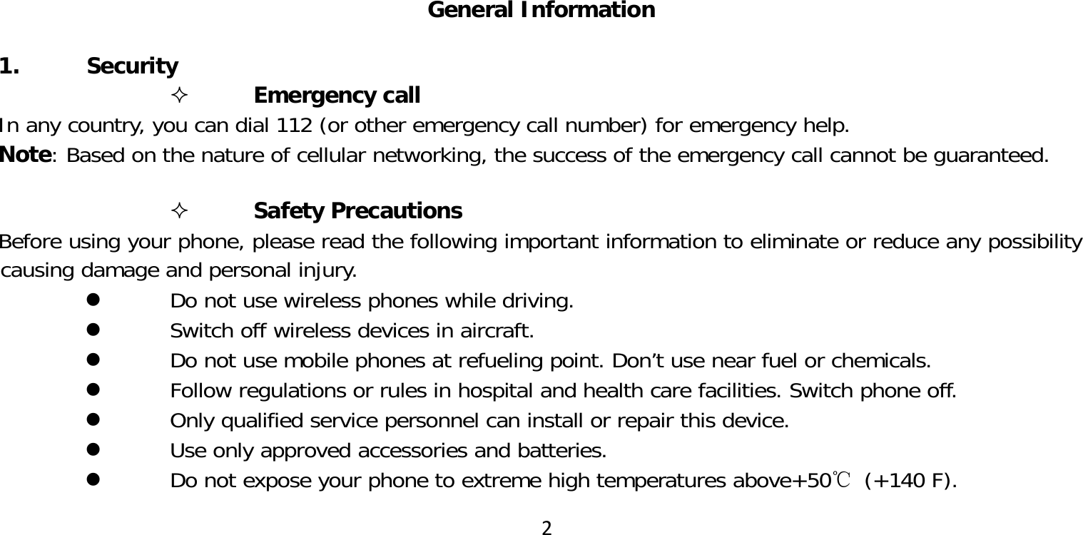 2General Information 1. Security Emergency callIn any country, you can dial 112 (or other emergency call number) for emergency help.Note: Based on the nature of cellular networking, the success of the emergency call cannot be guaranteed. Safety PrecautionsBefore using your phone, please read the following important information to eliminate or reduce any possibility causing damage and personal injury. Do not use wireless phones while driving. Switch off wireless devices in aircraft. Do not use mobile phones at refueling point. Don’t use near fuel or chemicals. Follow regulations or rules in hospital and health care facilities. Switch phone off. Only qualified service personnel can install or repair this device. Use only approved accessories and batteries. Do not expose your phone to extreme high temperatures above+50℃ (+140 F).