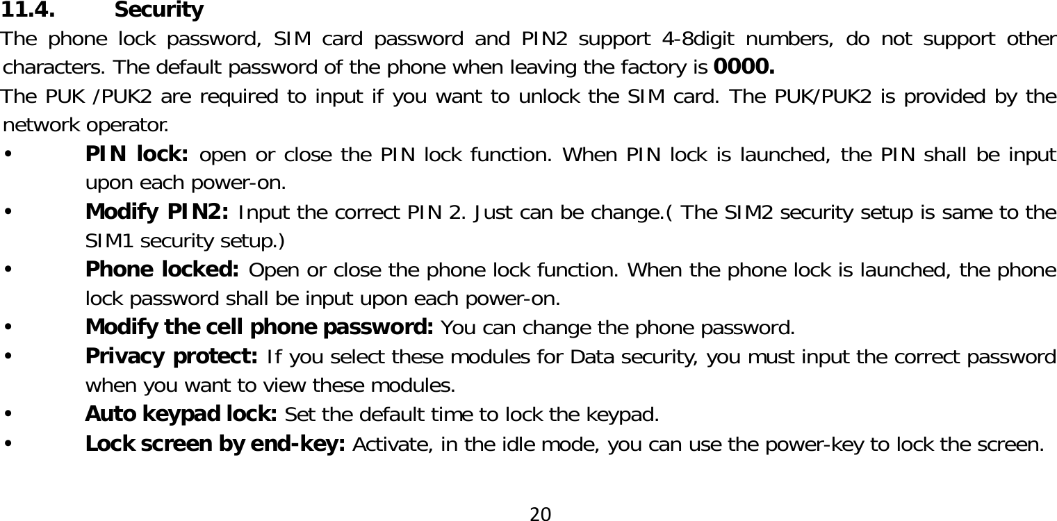 2011.4. SecurityThe phone lock password, SIM card password and PIN2 support 4-8digit numbers, do not support other characters. The default password of the phone when leaving the factory is 0000.The PUK /PUK2 are required to input if you want to unlock the SIM card. The PUK/PUK2 is provided by the network operator. PIN lock: open or close the PIN lock function. When PIN lock is launched, the PIN shall be input upon each power-on. Modify PIN2: Input the correct PIN 2. Just can be change.( The SIM2 security setup is same to the SIM1 security setup.) Phone locked: Open or close the phone lock function. When the phone lock is launched, the phone lock password shall be input upon each power-on. Modify the cell phone password: You can change the phone password. Privacy protect: If you select these modules for Data security, you must input the correct password when you want to view these modules. Auto keypad lock: Set the default time to lock the keypad. Lock screen by end-key: Activate, in the idle mode, you can use the power-key to lock the screen.