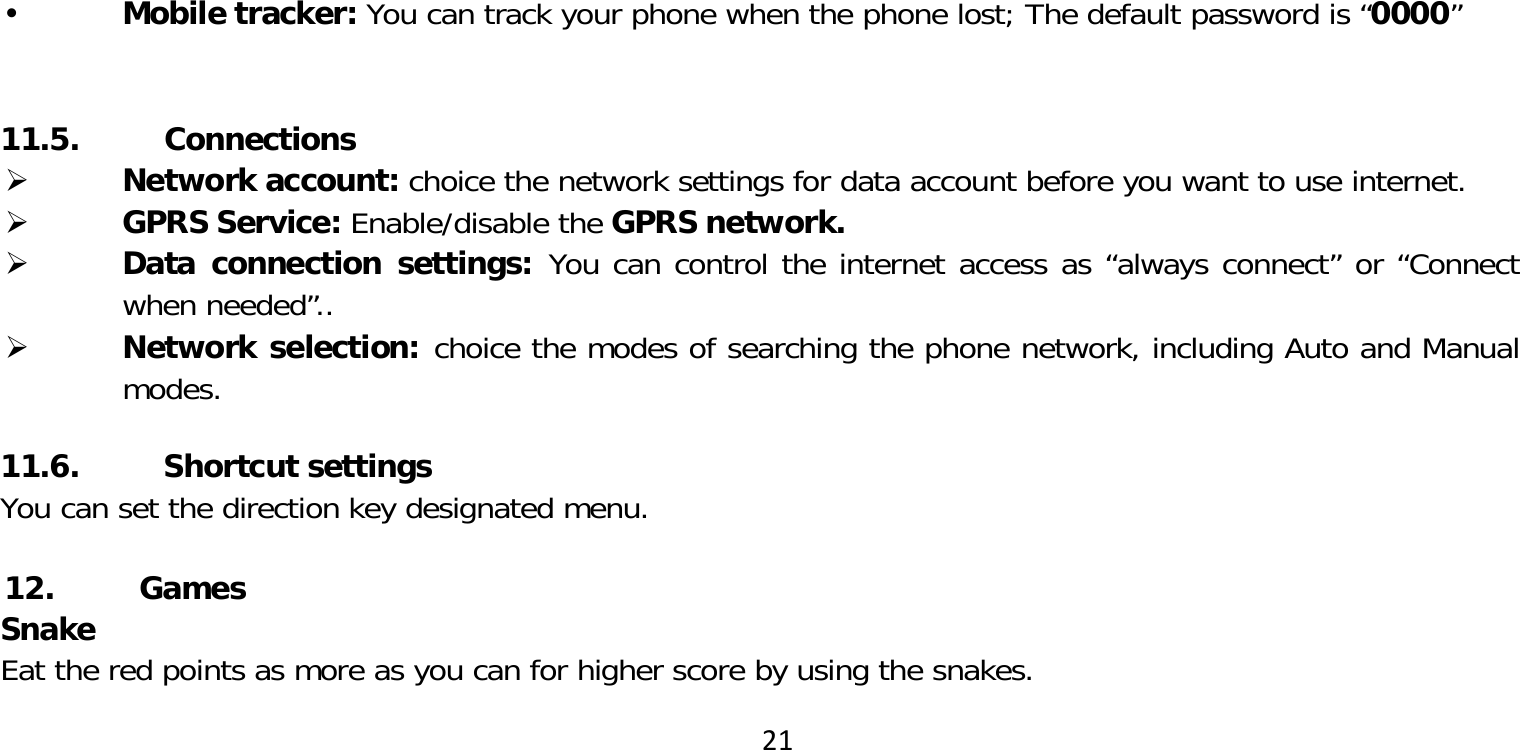 21 Mobile tracker: You can track your phone when the phone lost; The default password is “0000”11.5. Connections Network account: choice the network settings for data account before you want to use internet. GPRS Service: Enable/disable the GPRS network. Data connection settings: You can control the internet access as “always connect” or “Connect when needed”.. Network selection: choice the modes of searching the phone network, including Auto and Manual modes.11.6. Shortcut settingsYou can set the direction key designated menu.12. GamesSnakeEat the red points as more as you can for higher score by using the snakes. 