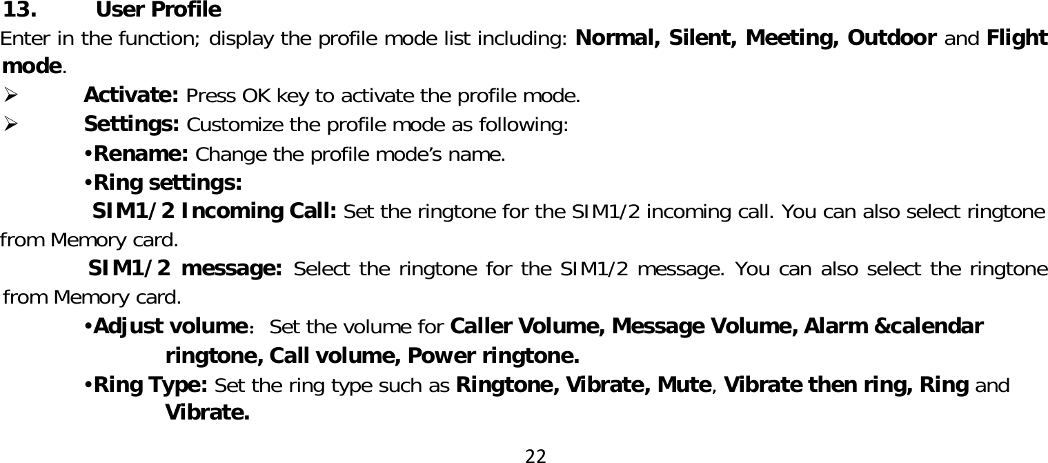 22 13. User ProfileEnter in the function; display the profile mode list including: Normal, Silent, Meeting, Outdoor and Flight mode. Activate: Press OK key to activate the profile mode. Settings: Customize the profile mode as following:Rename: Change the profile mode’s name.Ring settings:SIM1/2 Incoming Call: Set the ringtone for the SIM1/2 incoming call. You can also select ringtonefrom Memory card.SIM1/2 message: Select the ringtone for the SIM1/2 message. You can also select the ringtone from Memory card.Adjust volume：Set the volume for Caller Volume, Message Volume, Alarm &amp;calendar ringtone, Call volume, Power ringtone.Ring Type: Set the ring type such as Ringtone, Vibrate, Mute, Vibrate then ring, Ring and Vibrate.