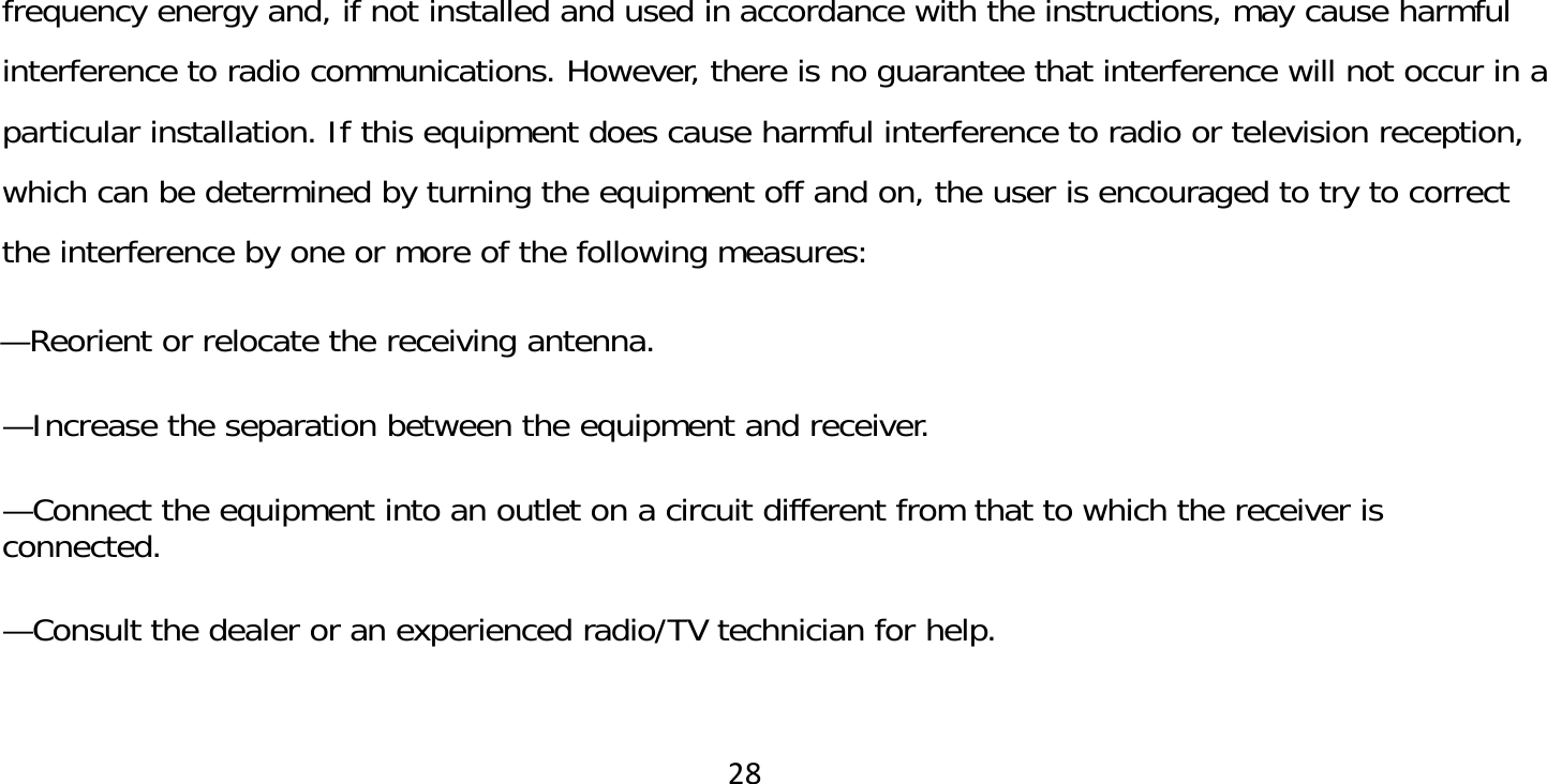 28frequency energy and, if not installed and used in accordance with the instructions, may cause harmful interference to radio communications. However, there is no guarantee that interference will not occur in a particular installation. If this equipment does cause harmful interference to radio or television reception, which can be determined by turning the equipment off and on, the user is encouraged to try to correct the interference by one or more of the following measures:   —Reorient or relocate the receiving antenna.   —Increase the separation between the equipment and receiver.   —Connect the equipment into an outlet on a circuit different from that to which the receiver is connected.   —Consult the dealer or an experienced radio/TV technician for help. 
