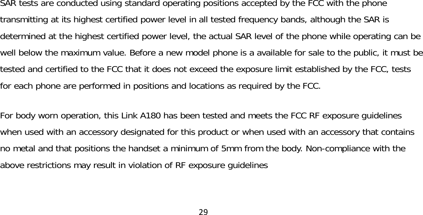 29SAR tests are conducted using standard operating positions accepted by the FCC with the phone transmitting at its highest certified power level in all tested frequency bands, although the SAR is determined at the highest certified power level, the actual SAR level of the phone while operating can be well below the maximum value. Before a new model phone is a available for sale to the public, it must be tested and certified to the FCC that it does not exceed the exposure limit established by the FCC, tests for each phone are performed in positions and locations as required by the FCC.  For body worn operation, this Link A180 has been tested and meets the FCC RF exposure guidelines when used with an accessory designated for this product or when used with an accessory that contains no metal and that positions the handset a minimum of 5mm from the body. Non-compliance with the above restrictions may result in violation of RF exposure guidelines 