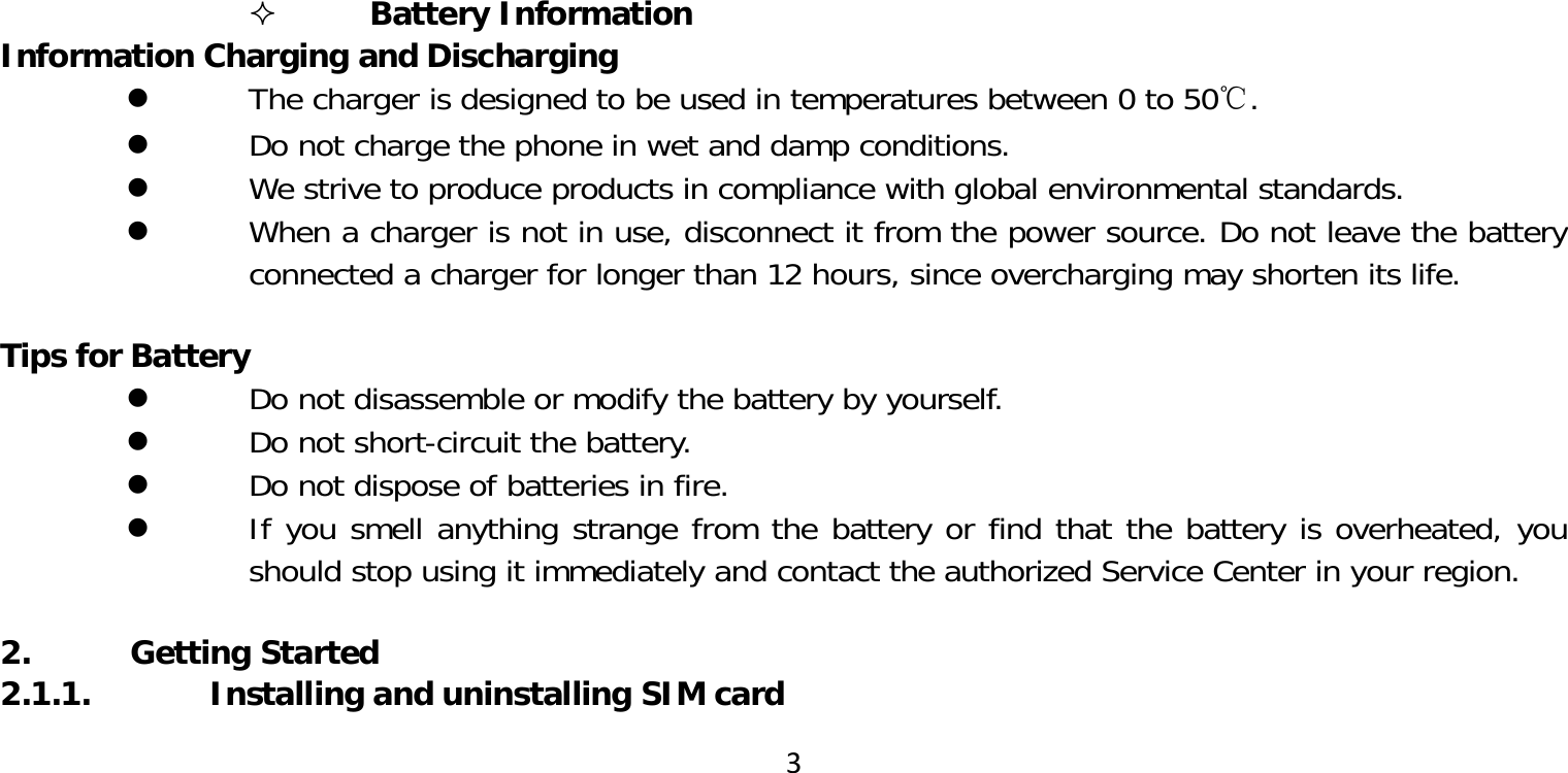 3 Battery InformationInformation Charging and Discharging The charger is designed to be used in temperatures between 0 to 50℃. Do not charge the phone in wet and damp conditions. We strive to produce products in compliance with global environmental standards. When a charger is not in use, disconnect it from the power source. Do not leave the battery connected a charger for longer than 12 hours, since overcharging may shorten its life.Tips for Battery Do not disassemble or modify the battery by yourself. Do not short-circuit the battery. Do not dispose of batteries in fire. If you smell anything strange from the battery or find that the battery is overheated, you should stop using it immediately and contact the authorized Service Center in your region.2. Getting Started2.1.1.  Installing and uninstalling SIM card
