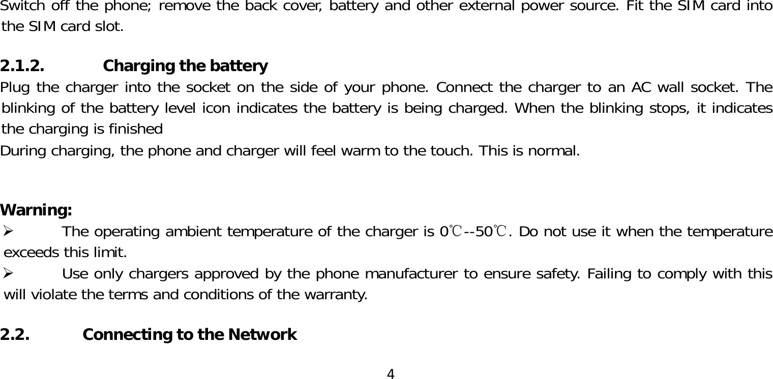 4Switch off the phone; remove the back cover, battery and other external power source. Fit the SIM card into the SIM card slot.2.1.2. Charging the batteryPlug the charger into the socket on the side of your phone. Connect the charger to an AC wall socket. The blinking of the battery level icon indicates the battery is being charged. When the blinking stops, it indicates the charging is finishedDuring charging, the phone and charger will feel warm to the touch. This is normal.Warning:  The operating ambient temperature of the charger is 0℃--50℃. Do not use it when the temperature exceeds this limit. Use only chargers approved by the phone manufacturer to ensure safety. Failing to comply with this will violate the terms and conditions of the warranty.2.2.  Connecting to the Network