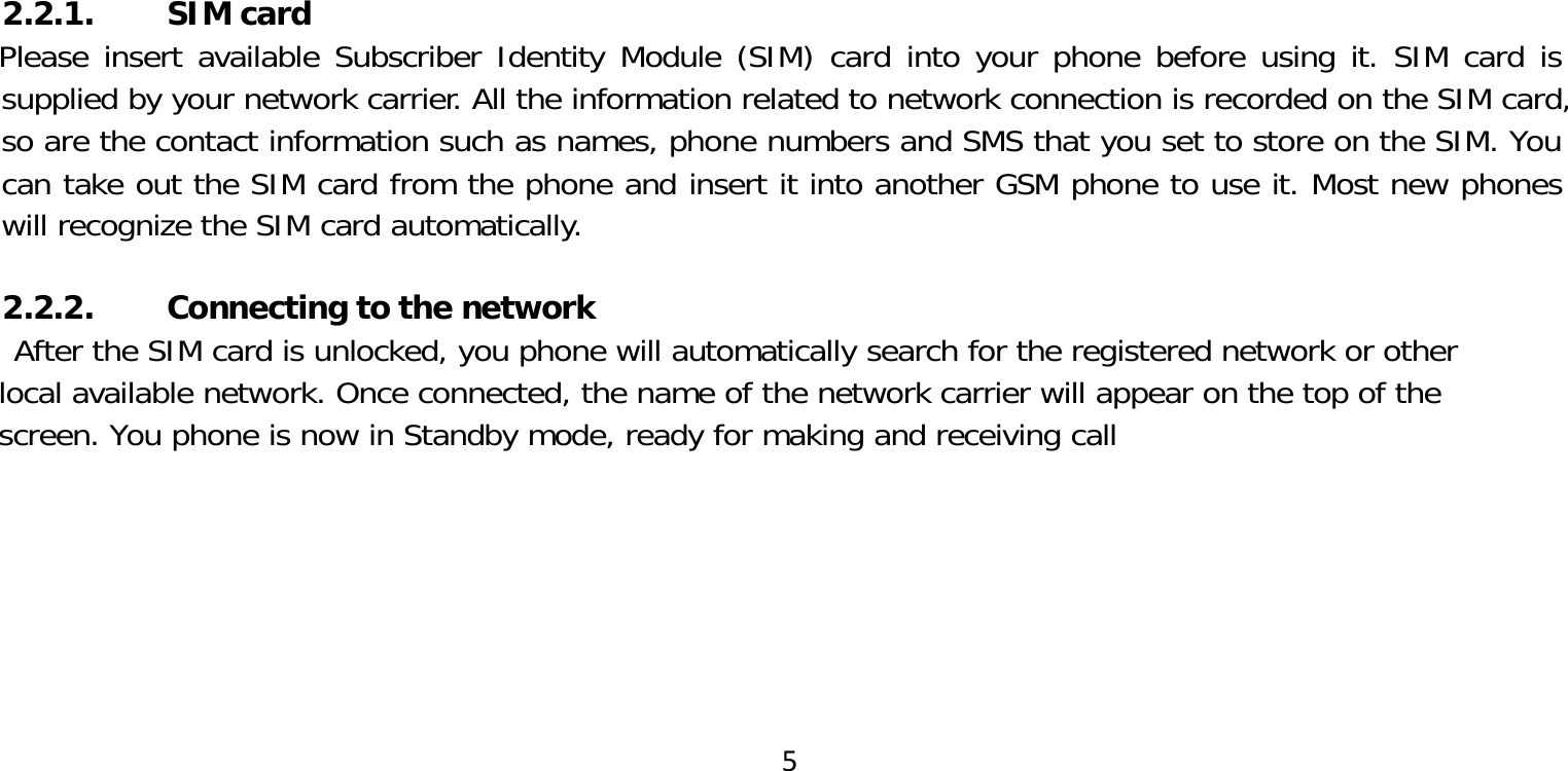 52.2.1. SIM cardPlease insert available Subscriber Identity Module (SIM) card into your phone before using it. SIM card is supplied by your network carrier. All the information related to network connection is recorded on the SIM card, so are the contact information such as names, phone numbers and SMS that you set to store on the SIM. You can take out the SIM card from the phone and insert it into another GSM phone to use it. Most new phones will recognize the SIM card automatically.2.2.2. Connecting to the networkAfter the SIM card is unlocked, you phone will automatically search for the registered network or other local available network. Once connected, the name of the network carrier will appear on the top of the screen. You phone is now in Standby mode, ready for making and receiving call