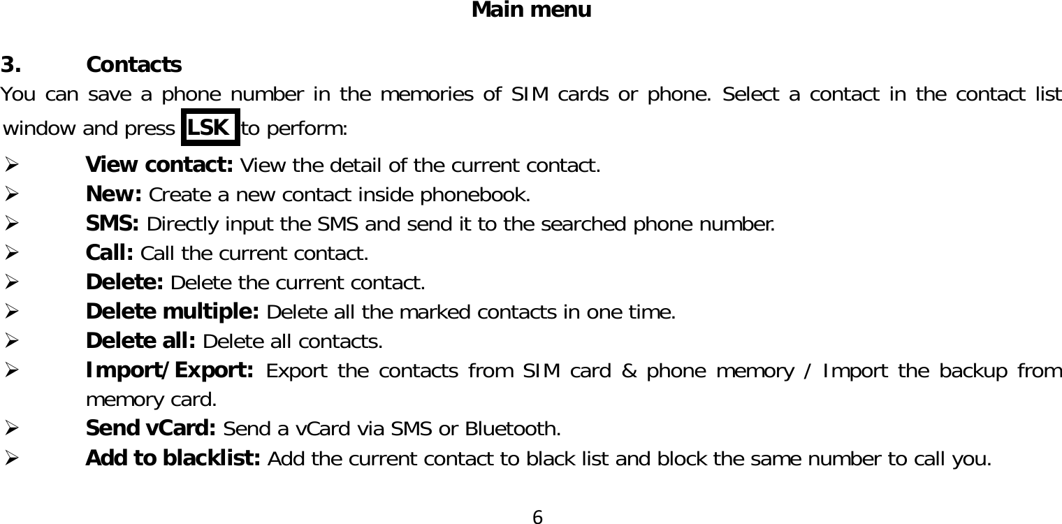 6Main menu 3. ContactsYou can save a phone number in the memories of SIM cards or phone. Select a contact in the contact list window and press  LSK  to perform: View contact: View the detail of the current contact. New: Create a new contact inside phonebook. SMS: Directly input the SMS and send it to the searched phone number. Call: Call the current contact. Delete: Delete the current contact. Delete multiple: Delete all the marked contacts in one time. Delete all: Delete all contacts. Import/Export:  Export the contacts from SIM card &amp; phone memory / Import the backup from memory card. Send vCard: Send a vCard via SMS or Bluetooth. Add to blacklist: Add the current contact to black list and block the same number to call you.