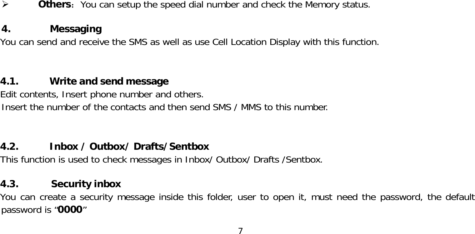 7 Others：You can setup the speed dial number and check the Memory status.4.     MessagingYou can send and receive the SMS as well as use Cell Location Display with this function. 4.1.           Write and send messageEdit contents, Insert phone number and others.Insert the number of the contacts and then send SMS / MMS to this number. 4.2.           Inbox / Outbox/ Drafts/SentboxThis function is used to check messages in Inbox/ Outbox/ Drafts /Sentbox.4.3. Security inboxYou can create a security message inside this folder, user to open it, must need the password, the default password is “0000”