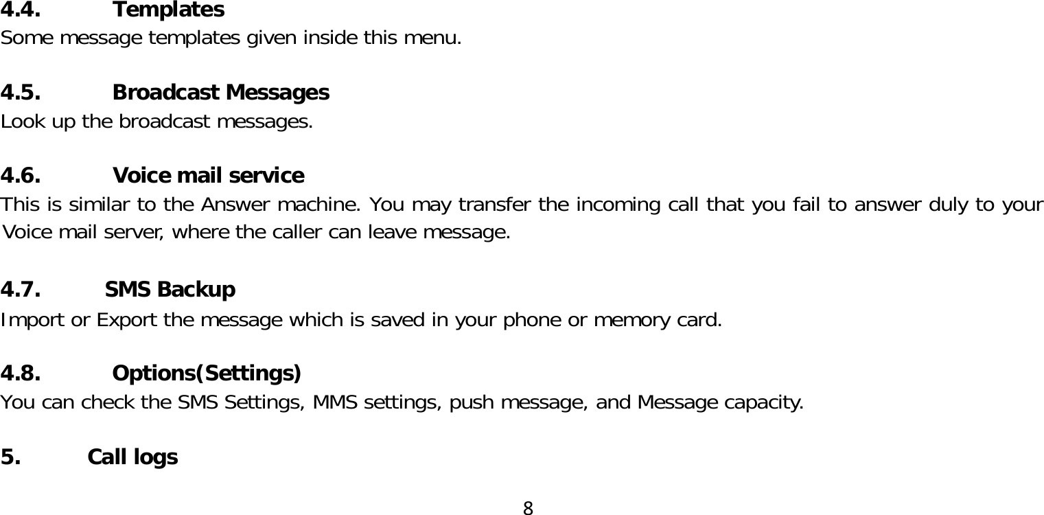 84.4. TemplatesSome message templates given inside this menu.4.5. Broadcast MessagesLook up the broadcast messages.4.6. Voice mail serviceThis is similar to the Answer machine. You may transfer the incoming call that you fail to answer duly to your Voice mail server, where the caller can leave message. 4.7. SMS BackupImport or Export the message which is saved in your phone or memory card.4.8. Options(Settings)You can check the SMS Settings, MMS settings, push message, and Message capacity.5. Call logs