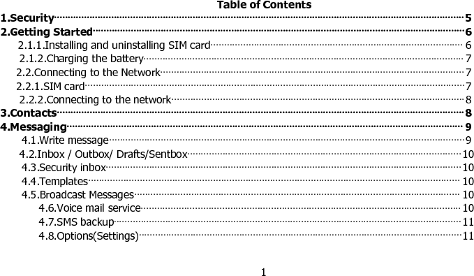 1Table of Contents1.Security······················································································································································· 52.Getting Started·········································································································································62.1.1.Installing and uninstalling SIM card····························································································· 62.1.2.Charging the battery······················································································································ 72.2.Connecting to the Network················································································································ 72.2.1.SIM card············································································································································72.2.2.Connecting to the network············································································································83.Contacts······················································································································································84.Messaging·················································································································································· 94.1.Write message··································································································································· 94.2.Inbox / Outbox/ Drafts/Sentbox·····································································································104.3.Security inbox···································································································································104.4.Templates········································································································································· 104.5.Broadcast Messages························································································································ 104.6.Voice mail service······················································································································ 104.7.SMS backup································································································································114.8.Options(Settings)·······················································································································11