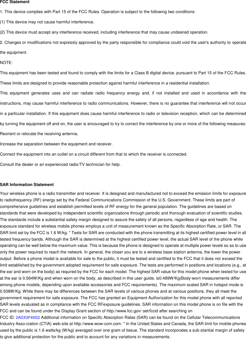 FCC Statement 1. This device complies with Part 15 of the FCC Rules. Operation is subject to the following two conditions: (1) This device may not cause harmful interference. (2) This device must accept any interference received, including interference that may cause undesired operation. 2. Changes or modifications not expressly approved by the party responsible for compliance could void the user&apos;s authority to operate the equipment. NOTE:   This equipment has been tested and found to comply with the limits for a Class B digital device, pursuant to Part 15 of the FCC Rules. These limits are designed to provide reasonable protection against harmful interference in a residential installation. This  equipment  generates  uses  and  can  radiate  radio  frequency  energy  and,  if  not  installed  and  used  in  accordance  with  the instructions, may cause harmful interference to radio communications. However, there is no guarantee that interference will not occur in a particular installation. If this equipment does cause harmful interference to radio or television reception, which can be determined by turning the equipment off and on, the user is encouraged to try to correct the interference by one or more of the following measures: Reorient or relocate the receiving antenna. Increase the separation between the equipment and receiver. Connect the equipment into an outlet on a circuit different from that to which the receiver is connected.   Consult the dealer or an experienced radio/TV technician for help.  SAR Information Statement Your wireless phone is a radio transmitter and receiver. It is designed and manufactured not to exceed the emission limits for exposure to radiofrequency (RF) energy set by the Federal Communications Commission of the U.S. Government. These limits are part of comprehensive guidelines and establish permitted levels of RF energy for the general population. The guidelines are based on standards that were developed by independent scientific organizations through periodic and thorough evaluation of scientific studies. The standards include a substantial safety margin designed to assure the safety of all persons, regardless of age and health. The exposure standard for wireless mobile phones employs a unit of measurement known as the Specific Absorption Rate, or SAR. The SAR limit set by the FCC is 1.6 W/kg. * Tests for SAR are conducted with the phone transmitting at its highest certified power level in all tested frequency bands. Although the SAR is determined at the highest certified power level, the actual SAR level of the phone while operating can be well below the maximum value. This is because the phone is designed to operate at multiple power levels so as to use only the power required to reach the network. In general, the closer you are to a wireless base station antenna, the lower the power output. Before a phone model is available for sale to the public, it must be tested and certified to the FCC that it does not exceed the limit established by the government adopted requirement for safe exposure. The tests are performed in positions and locations (e.g., at the ear and worn on the body) as required by the FCC for each model. The highest SAR value for this model phone when tested for use at the ear is 0.564W/Kg and when worn on the body, as described in this user guide, is0.489W/Kg(Body-worn measurements differ among phone models, depending upon available accessories and FCC requirements). The maximum scaled SAR in hotspot mode is 0.508W/Kg. While there may be differences between the SAR levels of various phones and at various positions, they all meet the government requirement for safe exposure. The FCC has granted an Equipment Authorization for this model phone with all reported SAR levels evaluated as in compliance with the FCC RFexposure guidelines. SAR information on this model phone is on file with the FCC and can be found under the Display Grant section of http://www.fcc.gov/ oet/fccid after searching on   FCC ID: 2ADX3F40G2 Additional information on Specific Absorption Rates (SAR) can be found on the Cellular Telecommunications Industry Asso-ciation (CTIA) web-site at http://www.wow-com.com. * In the United States and Canada, the SAR limit for mobile phones used by the public is 1.6 watts/kg (W/kg) averaged over one gram of tissue. The standard incorporates a sub-stantial margin of safety to give additional protection for the public and to account for any variations in measurements.        