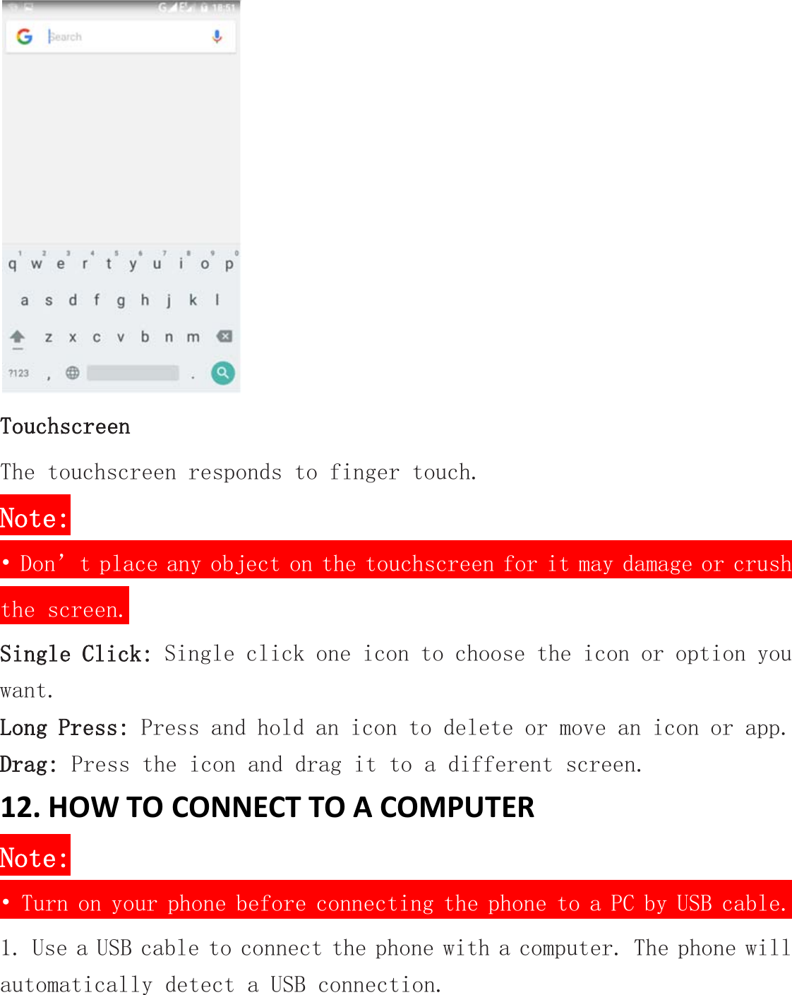  Touchscreen The touchscreen responds to finger touch.  Note: • Don’t place any object on the touchscreen for it may damage or crush the screen. Single Click: Single click one icon to choose the icon or option you want. Long Press: Press and hold an icon to delete or move an icon or app.  Drag: Press the icon and drag it to a different screen. 12. HOW TO CONNECT TO A COMPUTER Note: • Turn on your phone before connecting the phone to a PC by USB cable. 1. Use a USB cable to connect the phone with a computer. The phone will automatically detect a USB connection.  