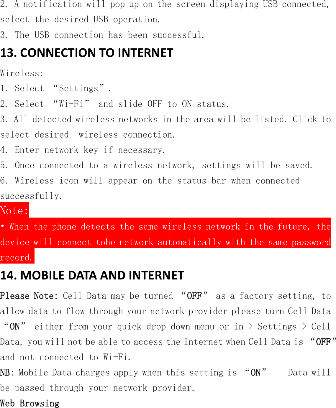 2. A notification will pop up on the screen displaying USB connected, select the desired USB operation. 3. The USB connection has been successful. 13. CONNECTION TO INTERNET Wireless: 1. Select “Settings”. 2. Select “Wi-Fi” and slide OFF to ON status. 3. All detected wireless networks in the area will be listed. Click to select desired  wireless connection. 4. Enter network key if necessary. 5. Once connected to a wireless network, settings will be saved. 6. Wireless icon will appear on the status bar when connected successfully. Note: • When the phone detects the same wireless network in the future, the device will connect tohe network automatically with the same password record. 14. MOBILE DATA AND INTERNET Please Note: Cell Data may be turned “OFF” as a factory setting, to allow data to flow through your network provider please turn Cell Data “ON” either from your quick drop down menu or in &gt; Settings &gt; Cell Data, you will not be able to access the Internet when Cell Data is “OFF” and not connected to Wi-Fi. NB: Mobile Data charges apply when this setting is “ON” – Data will be passed through your network provider. Web Browsing 