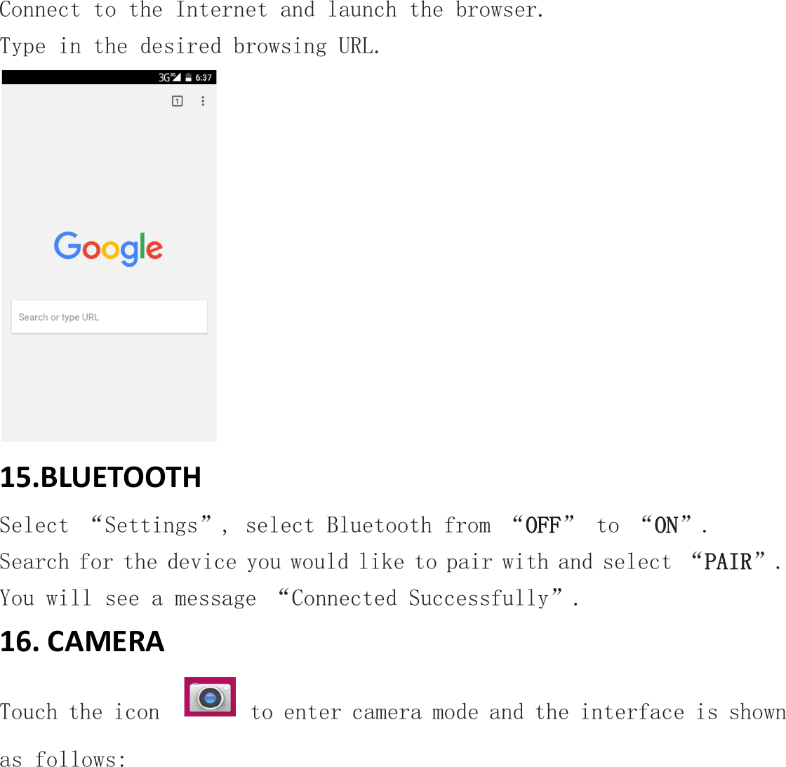 Connect to the Internet and launch the browser. Type in the desired browsing URL.  15.BLUETOOTH Select “Settings”, select Bluetooth from “OFF” to “ON”.  Search for the device you would like to pair with and select “PAIR”.  You will see a message “Connected Successfully”. 16. CAMERA Touch the icon    to enter camera mode and the interface is shown as follows: 