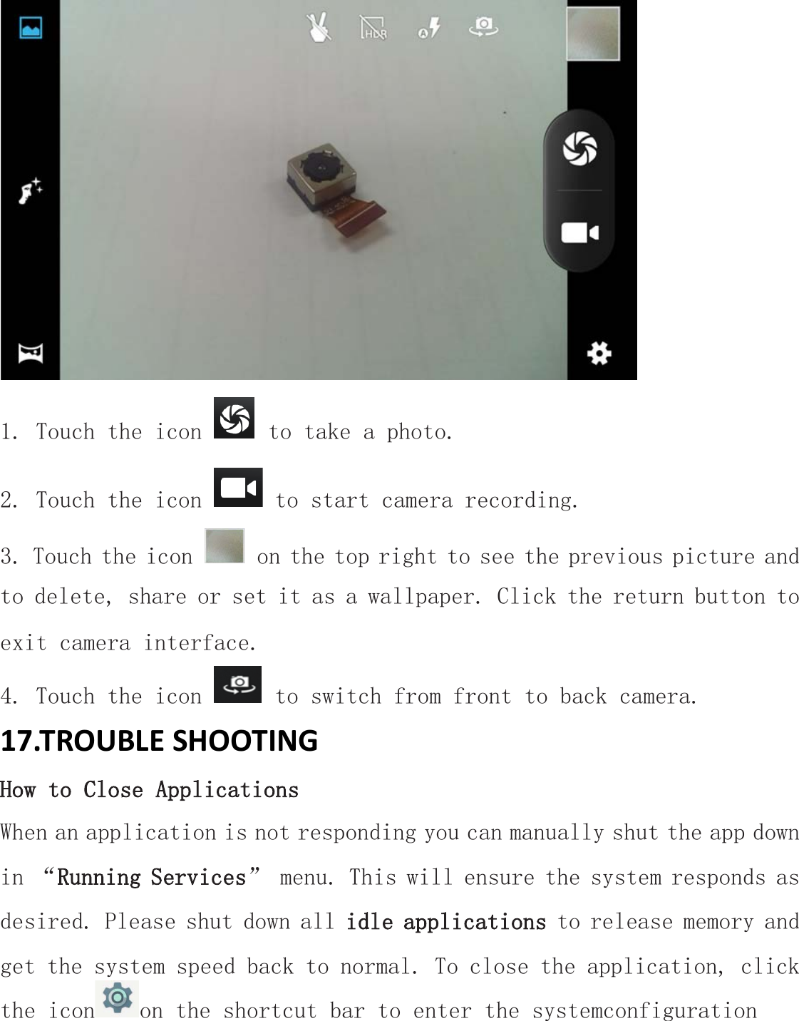  1. Touch the icon   to take a photo. 2. Touch the icon   to start camera recording. 3. Touch the icon   on the top right to see the previous picture and to delete, share or set it as a wallpaper. Click the return button to exit camera interface. 4. Touch the icon   to switch from front to back camera. 17.TROUBLE SHOOTING How to Close Applications When an application is not responding you can manually shut the app down in “Running Services” menu. This will ensure the system responds as desired. Please shut down all idle applications to release memory and get the system speed back to normal. To close the application, click the icon on the shortcut bar to enter the systemconfiguration 