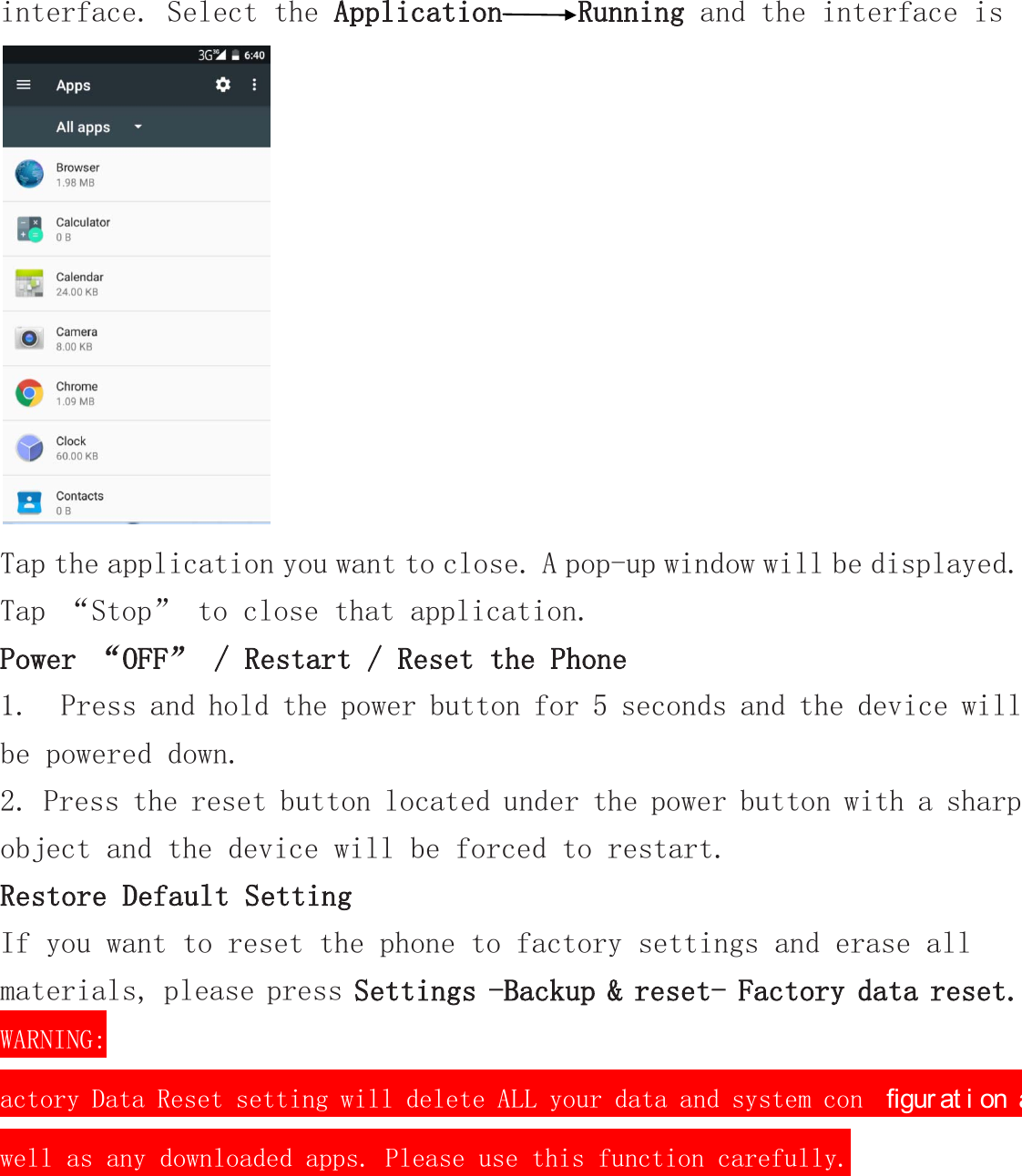 interface. Select the Application Running and the interface is   Tap the application you want to close. A pop-up window will be displayed. Tap “Stop” to close that application. Power “OFF” / Restart / Reset the Phone  1.  Press and hold the power button for 5 seconds and the device will be powered down. 2. Press the reset button located under the power button with a sharp object and the device will be forced to restart. Restore Default Setting If you want to reset the phone to factory settings and erase all materials, please press Settings -Backup &amp; reset- Factory data reset. WARNING: actory Data Reset setting will delete ALL your data and system con ﬁgur at i on as well as any downloaded apps. Please use this function carefully. 