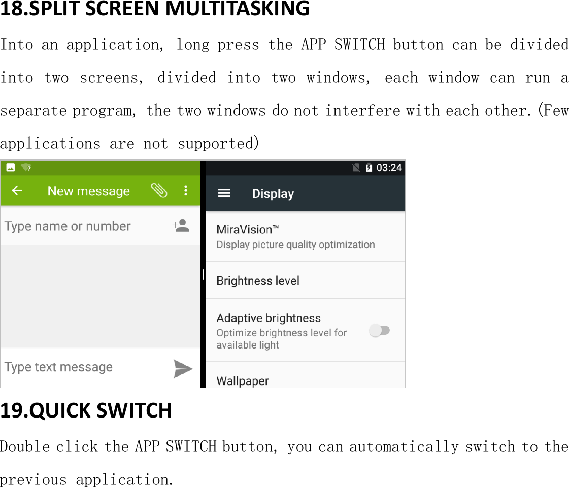 18.SPLIT SCREEN MULTITASKING Into an application, long press the APP SWITCH button can be divided into two screens, divided into two windows, each window can run a separate program, the two windows do not interfere with each other.(Few   applications are not supported)  19.QUICK SWITCH Double click the APP SWITCH button, you can automatically switch to the previous application. 