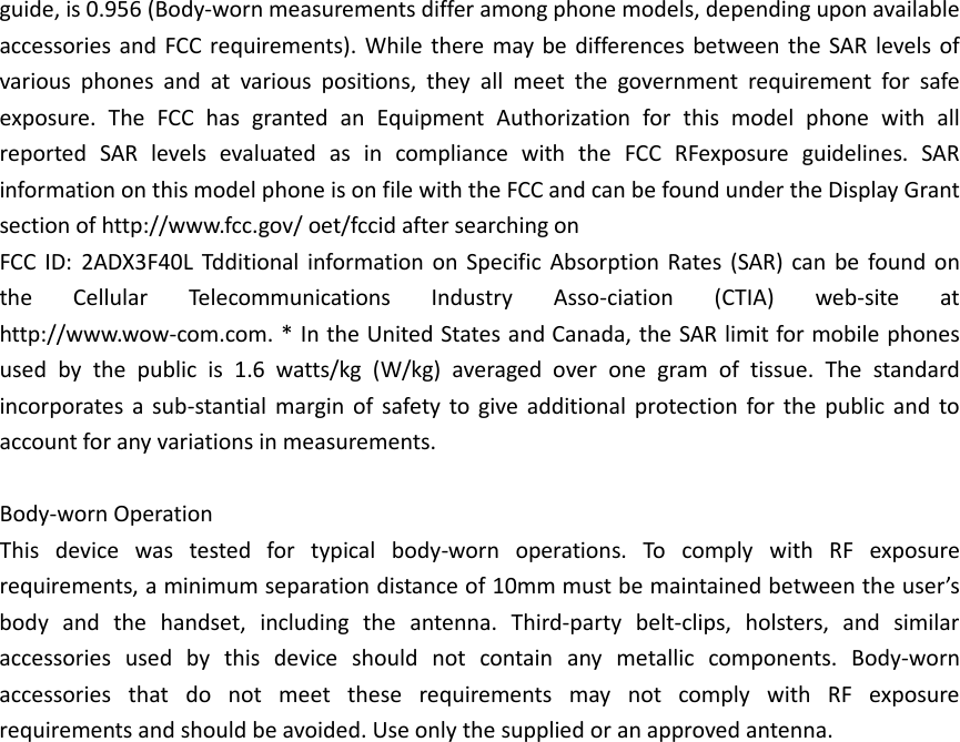 guide, is 0.956 (Body-worn measurements differ among phone models, depending upon available accessories and FCC requirements). While there may be differences between the SAR levels of various phones and at various positions, they all meet the government requirement for safe exposure. The FCC has granted an Equipment Authorization for this model phone with all reported SAR levels evaluated as in compliance with the FCC RFexposure guidelines. SAR information on this model phone is on file with the FCC and can be found under the Display Grant section of http://www.fcc.gov/ oet/fccid after searching on   FCC ID: 2ADX3F40L  Tdditional information on Specific Absorption Rates (SAR) can be found on the Cellular Telecommunications Industry Asso-ciation (CTIA) web-site at http://www.wow-com.com. * In the United States and Canada, the SAR limit for mobile phones used by the public is 1.6 watts/kg (W/kg) averaged over one gram of tissue. The standard incorporates a sub-stantial margin of safety to give additional protection for the public and to account for any variations in measurements.  Body-worn Operation This device was tested for typical body-worn operations. To comply with RF exposure requirements, a minimum separation distance of 10mm must be maintained between the user’s body and the handset, including the antenna. Third-party belt-clips, holsters, and similar accessories used by this device should not contain any metallic components. Body-worn accessories that do not meet these requirements may not comply with RF exposure requirements and should be avoided. Use only the supplied or an approved antenna.     