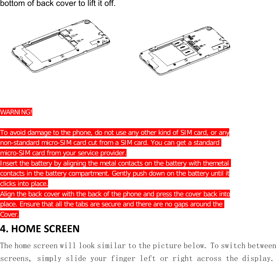 bottom of back cover to lift it off.            WARNING!  To avoid damage to the phone, do not use any other kind of SIM card, or any non-standard micro-SIM card cut from a SIM card. You can get a standard  micro-SIM card from your service provider. Insert the battery by aligning the metal contacts on the battery with themetal contacts in the battery compartment. Gently push down on the battery until it clicks into place. Align the back cover with the back of the phone and press the cover back into place. Ensure that all the tabs are secure and there are no gaps around the  Cover. 4. HOME SCREEN The home screen will look similar to the picture below. To switch between screens, simply slide your finger left or right across the display. 