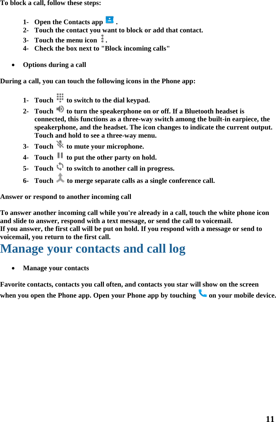 To b  Dur  Ans To aandIf yovoicM  Favwhe            block a call, 1- Ope2- Tou3- Tou4- Che Optionsring a call, y1- Tou2- TouconnspeaTou3- Tou4- Tou5- Tou6- Touswer or respanswer anot slide to ansou answer, tcemail, you rManage  Managevorite contacen you open  follow theseen the Contauch the contauch the menueck the box ns during a cayou can toucuch  to swuch  to tunected, this akerphone, uch and holduch  to much  to puuch  to swuch  to mpond to anotther incominswer, responthe first callreturn to thyour ce your contacts, contacts the Phone ae steps: acts app act you wanu icon  . next to &quot;Bloall ch the followwitch to the durn the speakfunctions asand the head to see a thrmute your miut the other witch to anotmerge separather incominng call whilend with a texl will be put e first call.contactacts you call oftapp. Open y  . nt to block oock incominwing icons indial keypadkerphone ons a three-waadset. The icree-way menicrophone.party on hother call in pate calls as ang call e you&apos;re alrext message, on hold. If yts and cten, and conyour Phone ar add that cg calls&quot; n the Phone d. n or off. If aay switch amon changes nu. old. progress. a single confeeady in a calor send the you respondcall logntacts you staapp by touccontact. app: a Bluetooth hmong the buto indicate tference call.ll, touch thecall to voiced with a mesg ar will showching  onheadset is ilt-in earpiethe current e white phonemail. ssage or senw on the scre your mobil11 ece, the output. ne icon d to een le device. 