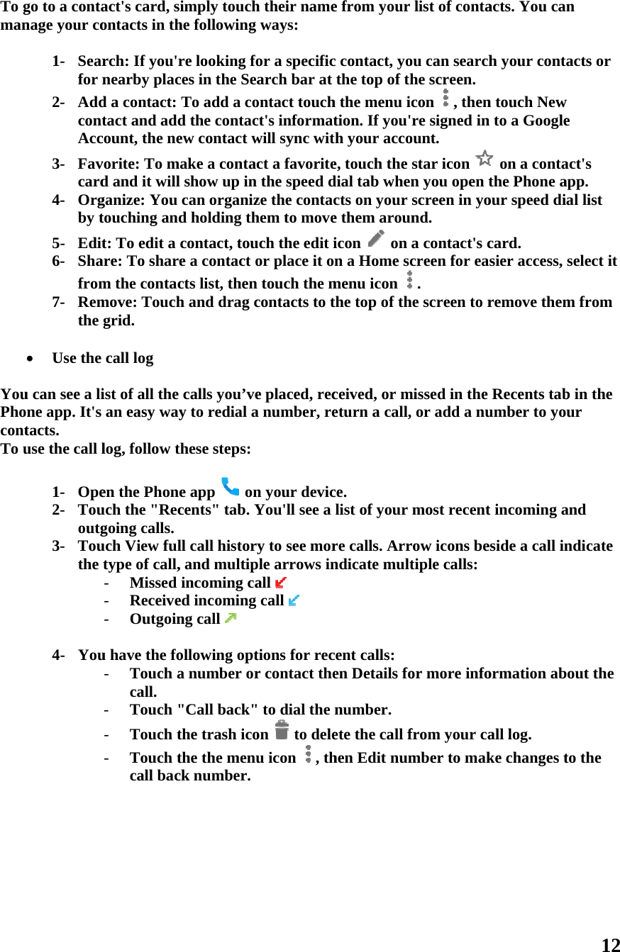 To gman   YouPhocontTo u     go to a contanage your co1- Searfor n2- AddcontAcc3- Favcard4- Orgby t5- Edit6- Shafrom7- Remthe  Use the u can see a lione app. It&apos;s tacts. use the call l1- Ope2- Tououtg3- Touthe  4- Youact&apos;s card, sontacts in thrch: If you&apos;rnearby placd a contact: tact and addcount, the nevorite: To md and it willganize: You touching andt: To edit a are: To sharem the contacmove: Touchgrid. call log ist of all the an easy waylog, follow ten the Phoneuch the &quot;Recgoing calls. uch View fultype of call,- Missed - Receive- Outgoinu have the fo- Touch acall. - Touch &quot;- Touch t- Touch tcall bacimply touchhe following re looking foces in the SeaTo add a cod the contacew contact wake a contac show up in can organizd holding thcontact, toue a contact octs list, thenh and drag ccalls you’vey to redial ahese steps:e app   oncents&quot; tab. Yll call history, and multipincoming caed incoming ng call   ollowing opta number or&quot;Call back&quot;the trash icothe the menuck number. h their nameways: or a specificarch bar at ontact touchct&apos;s informatwill sync witct a favoritethe speed dze the contachem to moveuch the edit ior place it o touch the mcontacts to te placed, reca number, ren your devicYou&apos;ll see a y to see morple arrows inall  call  tions for recr contact the&quot; to dial the on  to deleu icon  , the from your c contact, yothe top of thh the menu iction. If you&apos;h your accoe, touch the dial tab whencts on your e them arounicon  on n a Home scmenu icon the top of thceived, or meturn a call, ce. list of your re calls. Arrndicate multcent calls: en Details fonumber. ete the call fhen Edit numlist of contaou can searchhe screen. con , thenre signed inount. star icon n you open tscreen in yond.  a contact&apos;s ccreen for ea. e screen to rmissed in the or add a numost recentrow icons betiple calls:or more infofrom your camber to makacts. You cah your contn touch Newn to a Google on a contathe Phone aour speed dicard. sier access, remove themRecents tabumber to yot incoming aeside a call inormation aball log. ke changes t12 n acts or w e act&apos;s app. al list select it m from b in the ur and ndicate out the to the 