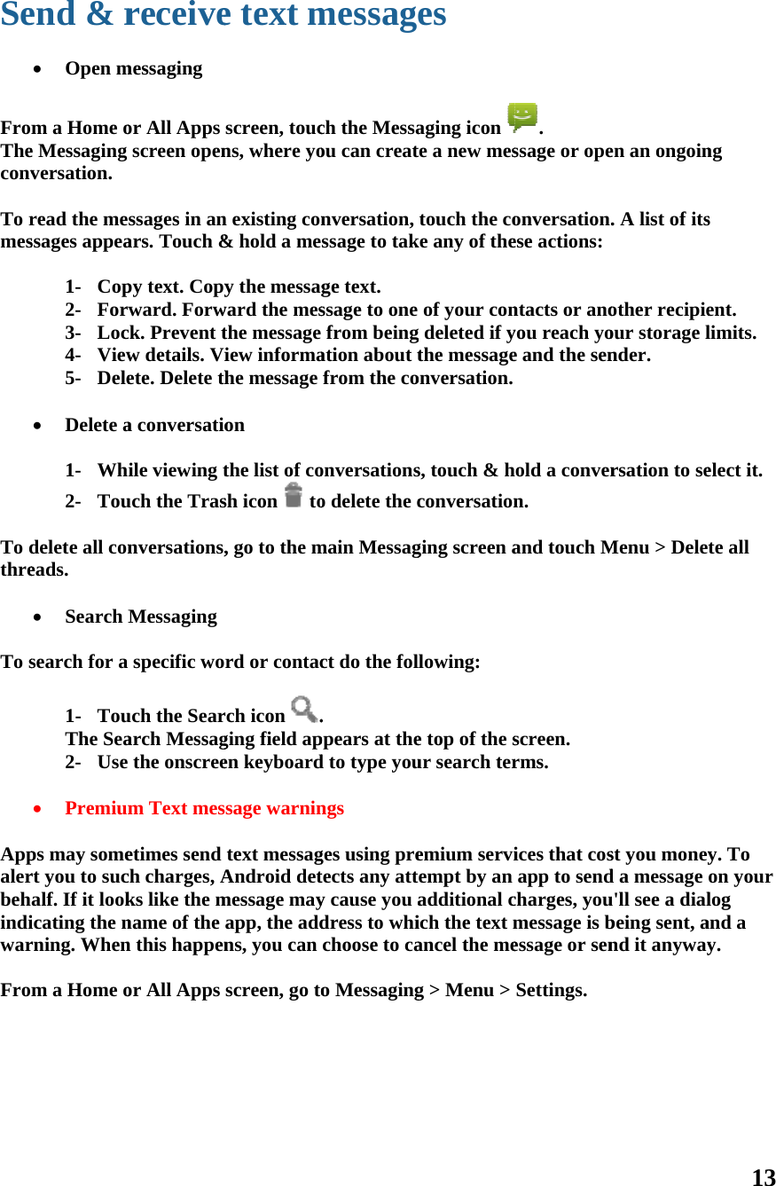 SeFromTheconv To rmes   To dthre  To s    Appalerbehindiwar From      end &amp; r  Open m m a Home oe Messaging versation. read the messages appea1- Cop2- Forw3- Loc4- View5- Dele Delete a1- Whi2- Tou delete all coneads.  Search Msearch for a 1- TouThe Sea2- Use  Premiumps may somert you to sucalf. If it lookicating the nrning. Whenm a Home oreceivemessaging or All Apps screen openssages in anars. Touch &amp;py text. Copyward. Forwck. Prevent tw details. Viete. Delete tha conversatioile viewing tuch the Trasnversations,Messaging specific wouch the Seararch Messagthe onscreem Text mesetimes send ch charges, Aks like the mname of the n this happenor All Apps e text mscreen, toucns, where yon existing con&amp; hold a mey the messagward the mesthe message iew informahe message on the list of cosh icon   to, go to the mrd or contacrch icon .ging field apen keyboardsage warnintext messagAndroid detmessage mayapp, the addns, you can screen, go to messagch the Messaou can creatnversation, ssage to takge text. ssage to one from beingation about tfrom the coonversationso delete the cmain Messagct do the fol. ppears at thed to type youngs ges using pretects any atty cause you adress to whichoose to cao Messaginges aging icon te a new mestouch the coke any of theof your cong deleted if ythe messageonversation.s, touch &amp; hconversationging screen allowing: e top of the sur search teremium serviempt by an additional cich the text mancel the meg &gt; Menu &gt; . ssage or opeonversation.ese actions:ntacts or anoyou reach yoe and the senold a convern. and touch Mscreen. rms. ices that cosapp to sendcharges, youmessage is bessage or senSettings. en an ongoin. A list of itsother recipieour storage lnder. rsation to seMenu &gt; Delest you moneyd a message u&apos;ll see a dialbeing sent, and it anyway13 ng s ent. limits. elect it. te all y. To on your log and a y. 