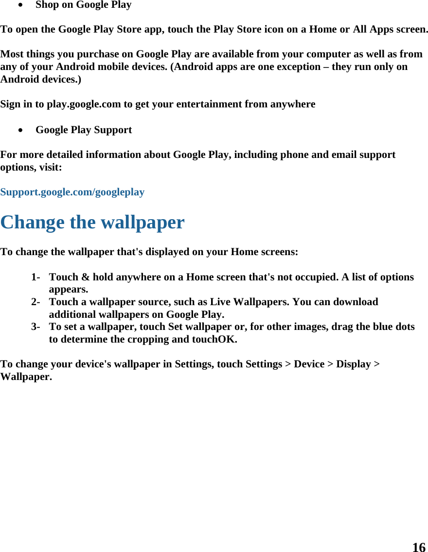 16           Shop on Google Play  To open the Google Play Store app, touch the Play Store icon on a Home or All Apps screen.  Most things you purchase on Google Play are available from your computer as well as from any of your Android mobile devices. (Android apps are one exception – they run only on Android devices.)  Sign in to play.google.com to get your entertainment from anywhere   Google Play Support  For more detailed information about Google Play, including phone and email support options, visit:  Support.google.com/googleplay  Change the wallpaper  To change the wallpaper that&apos;s displayed on your Home screens:  1- Touch &amp; hold anywhere on a Home screen that&apos;s not occupied. A list of options appears. 2- Touch a wallpaper source, such as Live Wallpapers. You can download additional wallpapers on Google Play. 3- To set a wallpaper, touch Set wallpaper or, for other images, drag the blue dots to determine the cropping and touchOK.  To change your device&apos;s wallpaper in Settings, touch Settings &gt; Device &gt; Display &gt; Wallpaper.   