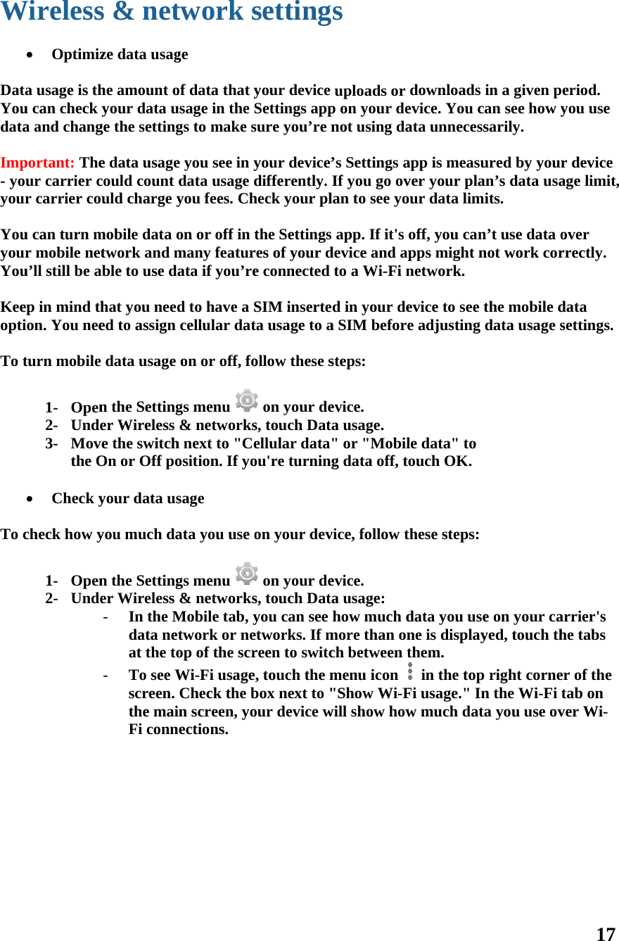 W  DatYoudata Imp- yoyou YouyouYou Keeopti To t   To c          Wireless Optimiza usage is thu can check ya and changportant: Theur carrier cr carrier couu can turn mr mobile netu’ll still be aep in mind thion. You neeturn mobile 1- Open2- Unde3- Movethe O Check ycheck how y1- Open2- Undes &amp; netze data usaghe amount oyour data uge the settinge data usagecould count uld charge ymobile data otwork and mble to use dahat you needed to assign data usage n the Settinger Wireless e the switchOn or Off poyour data usyou much dan the Settinger Wireless - In the Mdata netat the to- To see Wscreen. the maiFi conntwork sge of data that yusage in the Sgs to make se you see in ydata usage dyou fees. Chon or off in tmany featurata if you’red to have a Scellular daton or off, fogs menu &amp; networksh next to &quot;Ceosition. If yosage ata you use ogs menu &amp; networksMobile tab, ytwork or neop of the scrWi-Fi usageCheck the bn screen, yoections.  settingyour device Settings appsure you’re nyour device’differently. heck your plthe Settingsres of your de connected SIM inserteta usage to aollow these s on your des, touch Datellular data&quot;ou&apos;re turningon your dev on your des, touch Datyou can see etworks. If mreen to switc, touch the mbox next to &quot;our device ws uploads or p on your denot using da’s Settings aIf you go ovlan to see yo app. If it&apos;s device and apto a Wi-Fi nd in your dea SIM beforesteps: evice. a usage. &quot; or &quot;Mobilg data off, tvice, follow tevice. a usage: how much dmore than onch between tmenu icon &quot;Show Wi-Fwill show howdownloads evice. You caata unnecessapp is measuver your plaour data limioff, you canpps might nnetwork. evice to see te adjusting le data&quot; to ouch OK.these steps:data you usene is displaythem.  in the top Fi usage.&quot; Inw much datain a given pan see how ysarily. ured by youran’s data usaits. n’t use data onot work corthe mobile ddata usage se on your cayed, touch thright cornen the Wi-Fi a you use ov17 eriod. you use r device age limit, over rrectly. data settings. arrier&apos;s he tabs er of the tab on ver Wi-